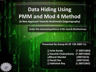 Data Hiding Using
PMM and Mod 4 Method
(A New Approach Towards Multimedia Steganography)
Under the esteemed guidance of Mr. Sauvik Bhattacharya
Presented By Group-01 Of CSE 2007-11:
 Arko Kundu (T 20071063)
 Kaushik Chakrarborty (T 20071064)
Bharat Mandal (20071013)
 Ranjit Das (20071016)
 Abhishek Roy (L 20071063)
 