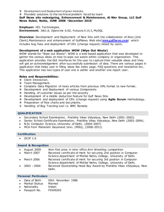  Development and Deployment of given modules
 Provided solutions to the technical problem faced by team
Gulf News site redesigning, Enhancement & Maintenance, Al Nisr Group, LLC Gulf
News Dubai, Noida, JUNE 2008 -December 2010`
Employer: HCL Technologies.
Environment: Jdk1.6, Opencms 6.02, Polopoly 9.10.3, MySQL
Overview: Development and Deployment of New Site with the collaboration of Atex (2nd
Client).Maintenance and enhancement of GulfNews Web site(www.gulfnews.com) which
includes bug fixes and deployment of CR’s (change request) raised by users.
Development of a web application WOW (Wipe Out Waste)
WOW stands for “Wipe out Waste”. WOW is a web based application that was developed to
gather the various ideas on how to wipe out waste within company or organization. This
application provides the GUI interfaces for the user to c apture their valuable ideas and they
will get an acknowledgement after successfully submission of idea. There are various pages in
application that helps user in filling ideas like index page, FAQ questions and newsletter etc.
This application has two types of user one is admin and another one report user.
Roles and Responsibilities:
 Client Interaction.
 Team Management.
 Complete Data Migration of news articles from previous XML format to new format.
 Development and Deployment of various Components
 Handling of customer issues as per the severity
 Development of a mobile deduction feature for Gulf News Site.
 Development and deployment of CR’s (change request) using Agile Scrum methodology.
 Preparation of flow charts and documents.
 Handling of Bug Tracking tool i.e. BMC Remedy.
.
QUALIFICATION
 Secondary School Examination, Pratibha Vikas Vidyalaya, New Delhi (2001-2002).
 Senior School Certificate Examination, Pratibha Vikas Vidyalaya, New Delhi (2003-2004).
 B.Sc Computer Science, University of Delhi, (2004-2007)
 MCA from Maharishi Dayanand Unvi. (MDU), (2008-2011)
.
Certification
 OCJP 1.6
.
Award & Recognition
 August 2009 Won first prize in inter office Arm Wrestling competition
 March 2007 Received certificate of merit for securing 2nd position in Computer
Science department of Motilal Nehru College, University of Delhi.
 March 2006 Received certificate of merit for securing 3rd position in Computer
Science department of Motilal Nehru College, University of Delhi.
 2003 - 2004 Received Outstanding Head Boy Award by Pratibha Vikas VIdyalaya, New
Delhi.
.
Personal Particulars
 Date of Birth 05th November 1986
 Marital Status Married
 Nationality Indian
 Passport No. F9349293
 