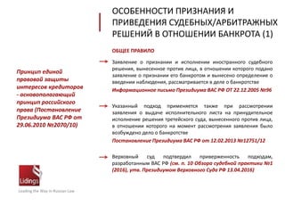 ОБЩЕЕ ПРАВИЛО
Заявление о признании и исполнении иностранного судебного
решения, вынесенное против лица, в отношении которого подано
заявление о признании его банкротом и вынесено определение о
введении наблюдения, рассматривается в деле о банкротстве
Информационное письмо Президиума ВАС РФ ОТ 22.12.2005 №96
Указанный подход применяется также при рассмотрении
заявления о выдаче исполнительного листа на принудительное
исполнение решения третейского суда, вынесенного против лица,
в отношении которого на момент рассмотрения заявления было
возбуждено дело о банкротстве
Постановление Президиума ВАС РФ от 12.02.2013 №12751/12
Верховный суд подтвердил приверженность подходам,
разработанным ВАС РФ (см. п. 10 Обзора судебной практики №1
(2016), утв. Президиумом Верховного Суда РФ 13.04.2016)
ОСОБЕННОСТИ ПРИЗНАНИЯ И
ПРИВЕДЕНИЯ СУДЕБНЫХ/АРБИТРАЖНЫХ
РЕШЕНИЙ В ОТНОШЕНИИ БАНКРОТА (1)
Leading the Way in Russian Law
Принцип единой
правовой защиты
интересов кредиторов
- основополагающий
принцип российского
права (Постановление
Президиума ВАС РФ от
29.06.2010 №2070/10)
 