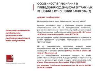 ДЛЯ ЧЕГО ТАКОЙ ПОРЯДОК?
Другие кредиторы не знают о решении, не участвуют в деле!
Решение третейского суда, в отношении которого получен
исполнительный лист на его принудительное исполнение,
равнозначно вступившим в законную силу судебным актам судов
общей юрисдикции и арбитражных судов (статья 16 и § 2 главы
30 АПК РФ, а также статья 13 и глава 47 ГПК РФ)
При рассмотрении в деле о банкротстве заявлений о включении в
реестр требований кредиторов, подтвержденных решением
третейского суда:
(1) на принудительное исполнение которого выдан
исполнительный лист, не могут быть представлены возражения,
касающиеся их состава и размера (абзац 2 пункта 10 статьи 16
Закона о банкротстве)
(2) на принудительное исполнение которого НЕ выдан
исполнительный лист, может быть выдвинуто только возражение о
наличии оснований для отказа в выдаче исполнительного листа
(Пункт 4 Постановления Пленума ВАС ОТ 23.07.2009 №60 )
См. например Определение Верховного Суда РФ от 28.04.2016
№304-ЭС15-19372
Leading the Way in Russian Law
Принцип обязательности
судебного акта
применительно к
требованию кредитора в
деле о банкротстве
ОСОБЕННОСТИ ПРИЗНАНИЯ И
ПРИВЕДЕНИЯ СУДЕБНЫХ/АРБИТРАЖНЫХ
РЕШЕНИЙ В ОТНОШЕНИИ БАНКРОТА (2)
 