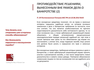 П. 24 Постановления Пленума ВАС РФ от 22.06.2012 №35
Если конкурсные кредиторы полагают, что их права и законные
интересы нарушены судебным актом, на котором основано
заявленное в деле о банкротстве требование (в частности, если
они считают, что оно является необоснованным по причине
недостоверности доказательств либо ничтожности сделки), то на
этом основании они, а также арбитражный управляющий вправе
обжаловать в общем установленном процессуальным
законодательством порядке указанный судебный акт, при этом в
случае пропуска ими срока на его обжалование суд вправе его
восстановить с учетом того, когда подавшее жалобу лицо узнало
или должно было узнать о нарушении его прав и законных
интересов
Все конкурсные кредиторы, требования которых заявлены в деле о
банкротстве, а также арбитражный управляющий вправе принять
участие в рассмотрении жалобы, в том числе представить новые
доказательства и заявить новые доводы. Повторное обжалование
названными лицами по тем же основаниям того же судебного акта
не допускается
ПРОТИВОДЕЙСТВИЕ РЕШЕНИЯМ,
ВЫНЕСЕННЫМ ВНЕ РАМОК ДЕЛА О
БАНКРОТСТВЕ (2)
Leading the Way in Russian Law
Что делать если
сторонами уже исчерпаны
способы обжалования?
Как доказывать
нарушения в кассационном
порядке?
 