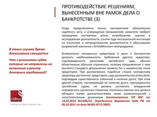 Когда предусмотрено только кассационное обжалование
судебного акта, а утверждения (возражения) заявителя требуют
проведения экспертизы и/или истребования, оценки и
исследования доказательств, ссылки суда кассационной инстанции
на отсутствие и непредставление доказательств в обоснование
возражений компании «ЭлТехМонтаж» неоправданны.
Возможность конкурсных кредиторов в деле о банкротстве
доказать необоснованность требования другого кредитора,
подтвержденного решением третейского суда, обычно
объективным образом ограничена, поэтому предъявление к ним
высокого стандарта доказывания привело бы к неравенству таких
кредиторов. При рассмотрении подобных споров конкурсному
кредитору достаточно представить суду доказательства prima facie,
подтвердив существенность сомнений в наличии долга. При этом
другой стороне, настаивающей на наличии долга, присужденного
третейским судом, не должно составлять затруднений
опровергнуть указанные сомнения, поскольку именно она должна
обладать всеми доказательствами своих правоотношений с
несостоятельным должником (постановление ПП ВАС от
13.05.2014 №1446/14, Определение Верховного Суда РФ от
09.10.2015 по делу №305-КГ15-5805)Leading the Way in Russian Law
В таких случаях бремя
доказывания смещается
Что с решениями судов,
которые не направлены на
включение в реестр
денежных требований?
ПРОТИВОДЕЙСТВИЕ РЕШЕНИЯМ,
ВЫНЕСЕННЫМ ВНЕ РАМОК ДЕЛА О
БАНКРОТСТВЕ (3)
 