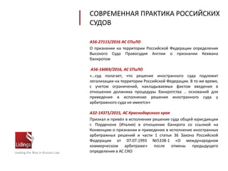 СОВРЕМЕННАЯ ПРАКТИКА РОССИЙСКИХ
СУДОВ
Leading the Way in Russian Law
А56-27115/2016 АС СПиЛО
О признании на территории Российской Федерации определения
Высокого Суда Правосудия Англии о признании Кехмана
банкротом
А56-16069/2016, АС СПиЛО
«…суд полагает, что решение иностранного суда подлежит
легализации на территории Российской Федерации. В то же время,
с учетом ограничений, накладываемых фактом введения в
отношении должника процедуры банкротства .. оснований для
приведения в исполнение решения иностранного суда у
арбитражного суда не имеется»
А32-14371/2015, АС Краснодарского края
Признал и привёл в исполнение решение суда общей юрисдикции
г. Порденоне (Италия) в отношении банкрота со ссылкой на
Конвенцию о признании и приведение в исполнение иностранных
арбитражных решений и части 1 статьи 36 Закона Российской
Федерации от 07.07.1993 №5338-1 «О международном
коммерческом арбитраже» после отмены предыдущего
определения в АС СКО
 