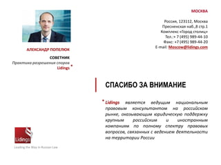 Leading the Way in Russian Law
Lidings является ведущим национальным
правовым консультантом на российском
рынке, оказывающим юридическую поддержку
крупным российским и иностранным
компаниям по полному спектру правовых
вопросов, связанных с ведением деятельности
на территории России
*
МОСКВА
Россия, 123112, Москва
Пресненская наб.,8 стр.1
Комплекс «Город столиц»
Тел.:+ 7 (495) 989-44-10
Факс: +7 (495) 989-44-20
E-mail: Moscow@lidings.com
СПАСИБО ЗА ВНИМАНИЕ
АЛЕКСАНДР ПОПЕЛЮК
СОВЕТНИК
Практика разрешения споров
Lidings *
 