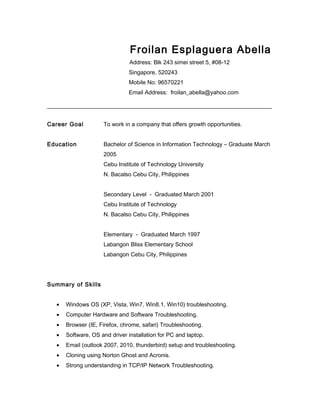 Froilan Esplaguera Abella
Address: Blk 243 simei street 5, #08-12
Singapore, 520243
Mobile No: 96570221
Email Address: froilan_abella@yahoo.com
Career Goal To work in a company that offers growth opportunities.
Education Bachelor of Science in Information Technology – Graduate March
2005
Cebu Institute of Technology University
N. Bacalso Cebu City, Philippines
Secondary Level - Graduated March 2001
Cebu Institute of Technology
N. Bacalso Cebu City, Philippines
Elementary - Graduated March 1997
Labangon Bliss Elementary School
Labangon Cebu City, Philippines
Summary of Skills
• Windows OS (XP, Vista, Win7, Win8.1, Win10) troubleshooting.
• Computer Hardware and Software Troubleshooting.
• Browser (IE, Firefox, chrome, safari) Troubleshooting.
• Software, OS and driver installation for PC and laptop.
• Email (outlook 2007, 2010, thunderbird) setup and troubleshooting.
• Cloning using Norton Ghost and Acronis.
• Strong understanding in TCP/IP Network Troubleshooting.
 