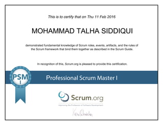 This is to certify that on
demonstrated fundamental knowledge of Scrum roles, events, artifacts, and the rules of
the Scrum framework that bind them together as described in the Scrum Guide.
In recognition of this, Scrum.org is pleased to provide this certification.
Professional Scrum Master I
Thu 11 Feb 2016
MOHAMMAD TALHA SIDDIQUI
 