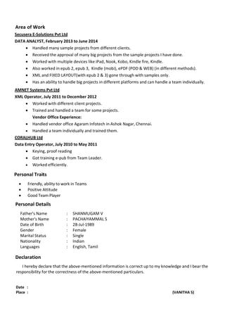 Area of Work
Secusera E-Solutions Pvt Ltd
DATA ANALYST, February 2013 to June 2014
• Handled many sample projects from different clients.
• Received the approval of many big projects from the sample projects I have done.
• Worked with multiple devices like iPad, Nook, Kobo, Kindle fire, Kindle.
• Also worked in epub 2, epub 3, Kindle (mobi), ePDF (POD & WEB) (in different methods).
• XML and FIXED LAYOUT(with epub 2 & 3) gone through with samples only.
• Has an ability to handle big projects in different platforms and can handle a team individually.
AMNET Systems Pvt Ltd
XML Operator, July 2011 to December 2012
• Worked with different client projects.
• Trained and handled a team for some projects.
Vendor Office Experience:
• Handled vendor office Agaram Infotech in Ashok Nagar, Chennai.
• Handled a team individually and trained them.
CORALHUB Ltd
Data Entry Operator, July 2010 to May 2011
• Keying, proof reading
• Got training e-pub from Team Leader.
• Worked efficiently.
Personal Traits
• Friendly, ability to work in Teams
• Positive Attitude
• Good Team Player
Personal Details
Father's Name : SHANMUGAM V
Mother's Name : PACHAIYAMMAL S
Date of Birth : 28-Jul-1989
Gender : Female
Marital Status : Single
Nationality : Indian
Languages : English, Tamil
Declaration
I hereby declare that the above-mentioned information is correct up to my knowledge and I bear the
responsibility for the correctness of the above-mentioned particulars.
Date :
Place : (VANITHA S)
 
