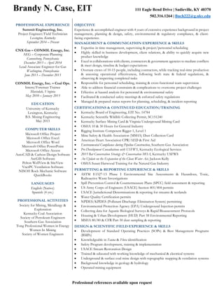 Brandy N. Case, EIT 111 Eagle Bend Drive | Sadieville, KY 40370
502.316.1264 | Bnch222@g.uky.edu
Professional references available upon request
PROFESSIONAL EXPERIENCE
Summit Engineering, Inc.
Project Engineer/Field Technician
Lexington, Kentucky
September 2014 – Present
CNX Gas – CONSOL Energy, Inc.
AEG – Corporate Planning
Canonsburg, Pennsylvania
December 2013 – April 2014
Lead Associate Engineer for Gas
Washington, Pennsylvania
June 2013 – December 2013
CONSOL Energy, Inc. – Coal Ops.
Intern/Foreman Trainee
Mavisdale, Virginia
May 2010 – January 2013
EDUCATION
University of Kentucky
Lexington, Kentucky
B.S. Mining Engineering
May 2013
COMPUTER SKILLS
Microsoft Office Project
Microsoft Office Excel
Microsoft Office Word
Microsoft Office PowerPoint
Microsoft Office Access
AutoCAD & Carlson Design Software
ArcGIS Software
Pelton WellView & SiteView
VnetPC Ventilation Software
NISOH Rock Mechanic Software
QuickBooks
LANGUAGES
English (Native)
Spanish (4 yrs.)
PROFESSIONAL ACTIVITIES
Society for Mining, Metallurgy &
Exploration
Kentucky Coal Association
Society of Petroleum Engineers
Southern Gas Association
Tong Professional Women in Energy
Women In Mining
Society of Women Engineers
OBJECTIVE
Experience & accomplished engineer with 4 years of extensive experience background in project
management, planning & design, safety, environmental & regulatory compliance, & client-
facing experience.
MANAGEMENT & COMMUNICATION EXPERIENCE & SKILLS
• Expertise in time management, supervising & project/personnel scheduling
• Highly skilled in business development, client relations, & ability to quickly acquire new
product knowledge
• Excel in collaborations with clients, contractors & government agencies to mediate conflicts
& meet design, timeline & budget expectations
• Oversaw crews of 10-15 people, including contractors, while tracking real-time production
& assessing operational effectiveness, following both state & federal regulations, &
observing & inspecting completed tasks
• Responsible for personnel scheduling, training & cross-functional team supervision
• Able to address financial constraints & complications to overcome project challenges
• Effective at hazard analysis for personnel & environmental safety
• Facilitated & conducted safety meetings & enforced safety regulations
• Managed & prepared status reports for planning, scheduling, & incident reporting
CERTIFICATIONS & CONTINUED EDUCATION/TRAINING
• Kentucky Board of Engineering, EIT No. 14784
• Kentucky Scientific Wildlife Collecting Permit, SC151240
• Kentucky Surface Mining Card & Virginia Underground Mining Card
• OSHA 10 & 30 Hours for General Industry
• Rigging Institute Competent Rigger 1, Level 1
• Mine Safety & Health Association (MSHA) Dust Collection Card
• American Heart Association CPR/AED & First Aid
• Environmental Compliance during Pipeline Construction, Southern Gas Association
• Pre-Development Consultations with USFWS, Kentucky Ecological Services
• 2015 Bat Conservation Strategy & Conservation MOA, Kentucky USFWS
• An Update on the Expansion of the Clean Water Act, Jackson Kelly
• OSHA Susan Harwood Training for the Natural Gas Industry
PERMITTING & REPORTING EXPERIENCE & SKILLS
• ASTM E1527-13 Phase I Environmental Site Assessments & Hazardous, Toxic,
Radioactive Waste Investigations
• Spill Prevention Control & Countermeasure Plans (SPCC) field assessment & reporting
• US Army Corps of Engineers (USACE) Section 401/404 permits
• USACE Jurisdictional Determinations & reporting for streams & wetlands
• Water Quality Certification permits
• NPDES/KPDES (Pollutant Discharge Elimination System) permitting
• Environmental Protection Agency (EPA) Underground Injection permits
• Collecting data for Aquatic Biological Surveys & Rapid Bioassessment Protocols
• Housing & Urban Development (HUD) Part 58 Environmental Reporting
• MSHA 80/80 & CFR Part 50 dust sampling & reporting
DESIGN & SCIENTIFIC FIELD EXPERIENCE & SKILLS
• Development of Standard Operating Practices (SOPs) & Best Management Programs
(BMPs)
• Knowledgeable in Fauna & Flora identification
• Safety Program development, training & implementation
• USACE Stream Restoration Design
• Trained & educated with working knowledge of mechanical & electrical systems
• Underground & surface coal mine design with topographic mapping & ventilation systems
• Background knowledge in geology & hydrology
• Operated mining equipment
 