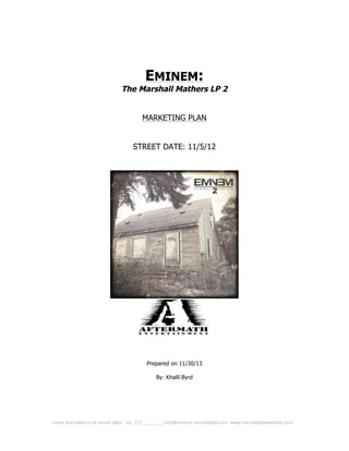  
	
  name	
  and	
  address	
  of	
  record	
  label	
  -­‐-­‐tel.	
  212.___.____	
  info@nameof	
  recordlabel.com	
  	
  www.recordlabelwebsite.com	
   	
  
EMINEM:
The Marshall Mathers LP 2
MARKETING PLAN
STREET DATE: 11/5/12
Prepared on 11/30/13
By: Khalil Byrd
 