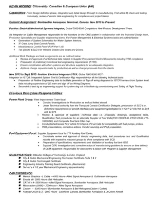 KEVIN WICKINS: Citizenship: Canadian & European Union (UK)
Capabilities: From Design definition phase, integration and detail design through to manufacturing, First article fit check and testing.
Inclusively, review of vendor data engineering for compliance and project liaison.
Current Assignment: Bombardier Aerospace, Montreal, Canada, Nov 2013 to Present:
Position: Electrical/Mechanical Systems Integrator, Global 7000/8000 Completions New Product Development Team.
As Integrator on Cabin Management responsible for the Monitors on the CMS system in collaboration with the Industrial Design team,
Production Specialists and Supplier engineering teams. For Power Management & Electrical Systems tasks are outlined below:
• Generation of System Schematics for Water System Interiors,
• 3rd
Crew Jump Seat Control Panels,
• Miscellaneous Control Panel (FAR Part 135)
• Tail specific ESSD’s for Window Shades and Seats and Divans.
Additional Work Package and task assignments are as outlined below:
• Review and approval of all technical data related to Supplier Procurement Control Documents including TRD compliance
• Preparation of preliminary functional test engineering requirements (FTER).
• Ensure coordination with other systems and structure suppliers for an adequate integration.
• Address change requests made by production as well as change proposals from the clients.
Nov 2013 to Sept 2015: Position: Electrical Integrator ISTCR, Global 7000/8000 IPDT-
Integrator on ISTCR (Integrated System Test & Certification Rig) responsible for all the following technical tasks:
• Preparation of Redline Engineering data to facilitate generation of Tap off wiring diagrams for ISTCR harness from System level
data including supervision of 2D team and sign off on Wiring Diagrams.
• Seconded to test rig as engineering support for system ring out to facilitate rig commissioning and Safety of Flight Testing
Previous Discipline Responsibilities:
Power Plant Group: Fleet Improvement Team focal:
• Conduct investigations for Production as well as fielded aircraft.
• Under Technical authority from the Transport Canada Certification Delegate, preparation of SCD’s to
determine requirements of aircraft interfaces and equipment specification to 14CFR 27.95,FAR 27.954
and 27.973.
• Review & approval of suppliers Technical data i.e. proposals, drawings, acceptance tests,
Qualification Test procedures for an alternate Supplier of Fuel Cells(TSO C80,EASA ETSO EASA 210-
10036640) and Composite Fuel tank Filler Cap.
• Conducted/witnessed First Article Fit Checks of Fuel Cells for compatibility with fuel pumps, probes.
• PDR presentations, corrective actions, Vendor sourcing and PCA preparation.
Fuel Equipment Focal: Supplier Equipment focal for 777 Auxiliary Fuel Tanks,
• Coordinate review and approval of Vendor engineering data, test procedures test and Qualification
reports with respective resource groups to show compliance with SCD.
• Preparation of specifications, requirements and Validation of auxiliary fuel tank GSE
• Support CDR, investigation and corrective action of manufacturing problems to ensure on time delivery
of OEM equipment. Responsible for data control & liaison with Program & Supplier Management
QUALIFICATIONS: Willesden College of Technology, London, England.
 City & Guilds Mechanical Engineering Technician Certificate Parts 1 & 2
 City & Guilds Technologist Certificate
 Engineering Industry Training Board Certificate- (Mechanical)
 Served a 4 1/2 year Mechanical Engineering Apprenticeship
CAD EXPERIENCE:
 Mentor Graphics –L Cable —4000 Hours--Allied Signal Aerospace & Gulfstream Aerospace
 Enovia V6- 2000 Hours- Bell Helicopter.
 CATIA V.4--2500 Hours--Allied Signal Aerospace, Bombardier Aerospace, Bell Helicopter
 Microcadam (UNIX)-- 2000hours-- Allied Signal Aerospace
 Cadam -- 5300 Hours--Bombardier Aerospace & Bell Helicopter(Cadam / Cadex)
 Autocad 2000i & LT--2500 Hours-- Lockheed Canada, Bombardier Aerospace & DeCrane Aircraft
 