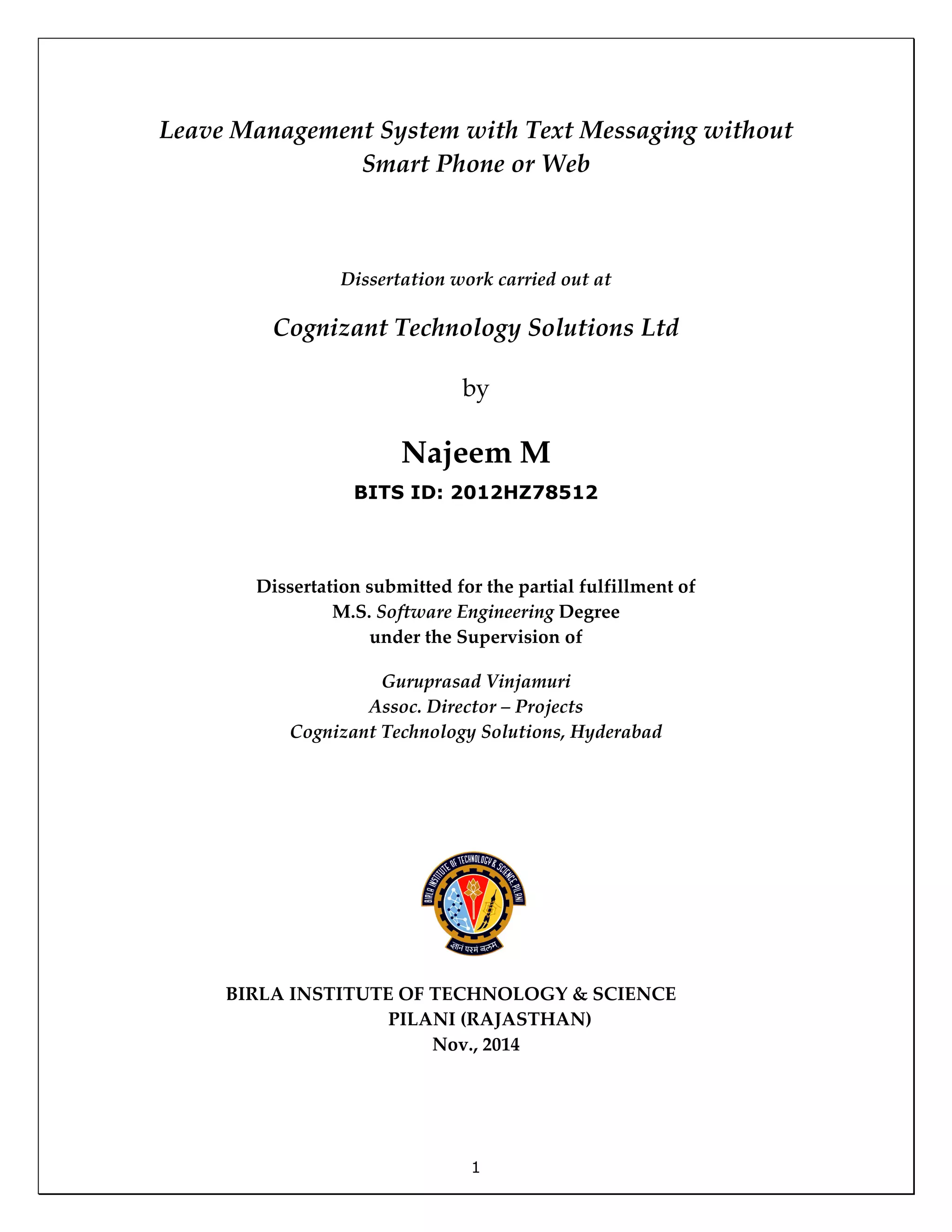 1
Leave Management System with Text Messaging without
Smart Phone or Web
Dissertation work carried out at
Cognizant Technology Solutions Ltd
by
Najeem M
BITS ID: 2012HZ78512
Dissertation submitted for the partial fulfillment of
M.S. Software Engineering Degree
under the Supervision of
Guruprasad Vinjamuri
Assoc. Director – Projects
Cognizant Technology Solutions, Hyderabad
BIRLA INSTITUTE OF TECHNOLOGY & SCIENCE
PILANI (RAJASTHAN)
Nov., 2014
 
