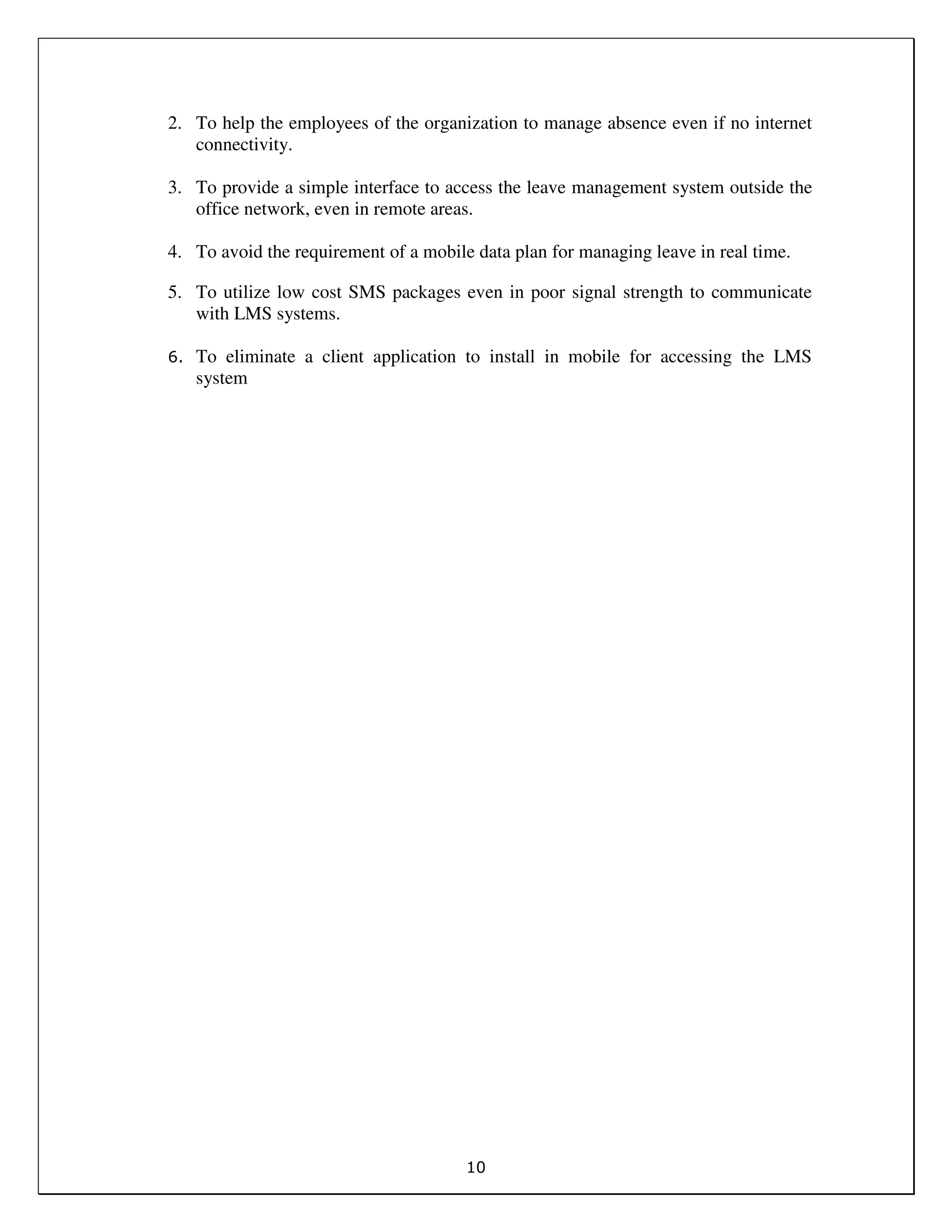 10
2. To help the employees of the organization to manage absence even if no internet
connectivity.
3. To provide a simple interface to access the leave management system outside the
office network, even in remote areas.
4. To avoid the requirement of a mobile data plan for managing leave in real time.
5. To utilize low cost SMS packages even in poor signal strength to communicate
with LMS systems.
6. To eliminate a client application to install in mobile for accessing the LMS
system
 