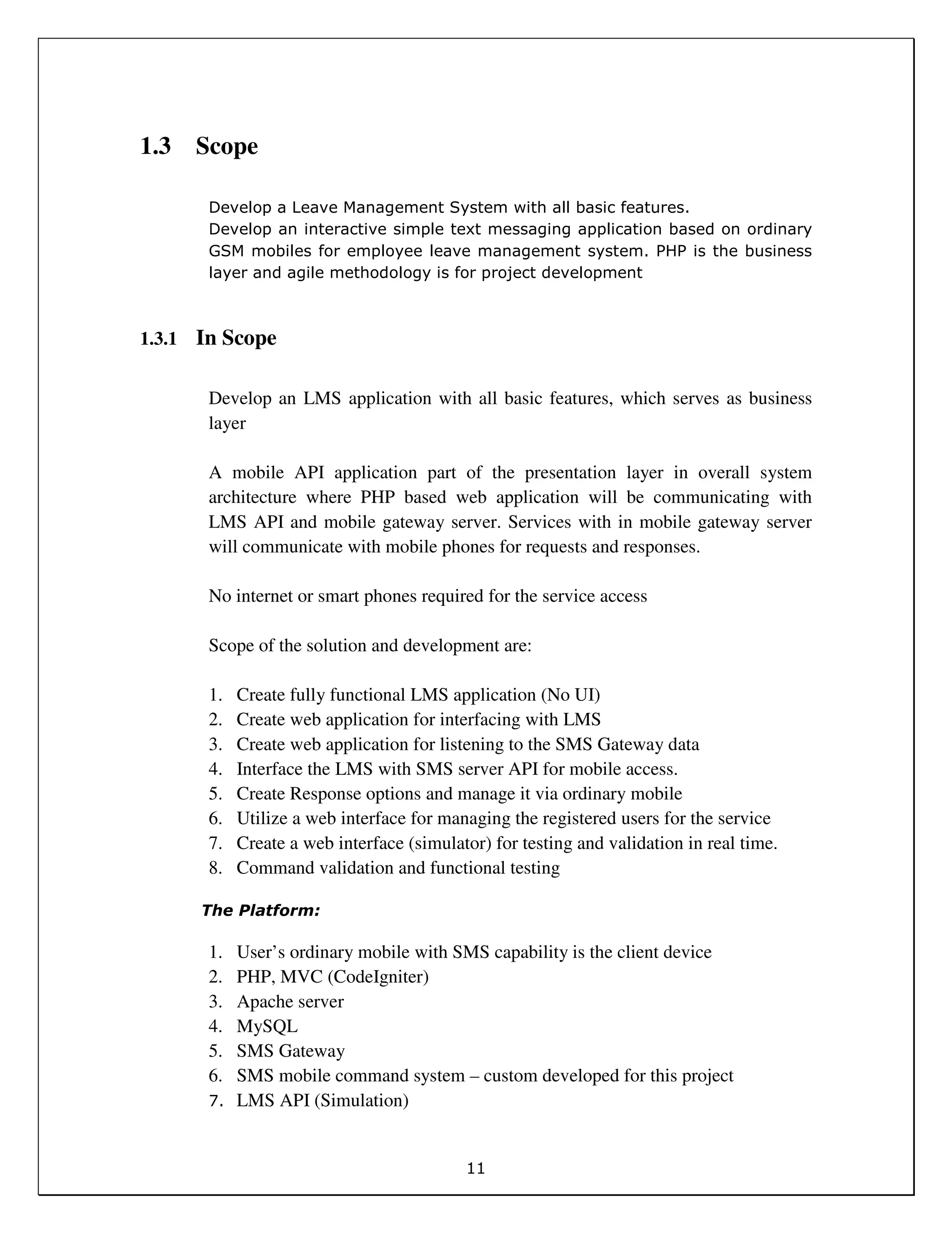11
1.3 Scope
Develop a Leave Management System with all basic features.
Develop an interactive simple text messaging application based on ordinary
GSM mobiles for employee leave management system. PHP is the business
layer and agile methodology is for project development
1.3.1 In Scope
Develop an LMS application with all basic features, which serves as business
layer
A mobile API application part of the presentation layer in overall system
architecture where PHP based web application will be communicating with
LMS API and mobile gateway server. Services with in mobile gateway server
will communicate with mobile phones for requests and responses.
No internet or smart phones required for the service access
Scope of the solution and development are:
1. Create fully functional LMS application (No UI)
2. Create web application for interfacing with LMS
3. Create web application for listening to the SMS Gateway data
4. Interface the LMS with SMS server API for mobile access.
5. Create Response options and manage it via ordinary mobile
6. Utilize a web interface for managing the registered users for the service
7. Create a web interface (simulator) for testing and validation in real time.
8. Command validation and functional testing
The Platform:
1. User’s ordinary mobile with SMS capability is the client device
2. PHP, MVC (CodeIgniter)
3. Apache server
4. MySQL
5. SMS Gateway
6. SMS mobile command system – custom developed for this project
7. LMS API (Simulation)
 