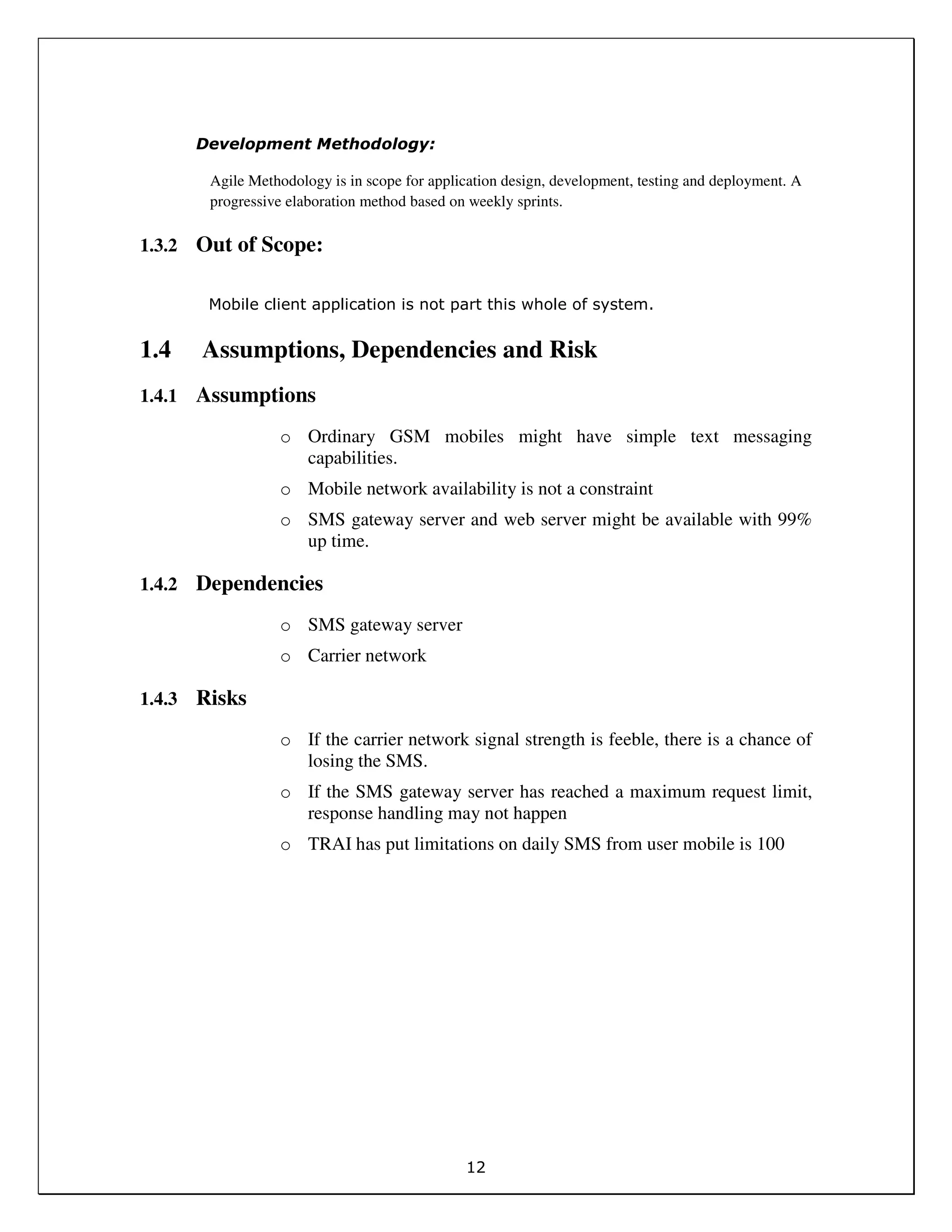 12
Development Methodology:
Agile Methodology is in scope for application design, development, testing and deployment. A
progressive elaboration method based on weekly sprints.
1.3.2 Out of Scope:
Mobile client application is not part this whole of system.
1.4 Assumptions, Dependencies and Risk
1.4.1 Assumptions
o Ordinary GSM mobiles might have simple text messaging
capabilities.
o Mobile network availability is not a constraint
o SMS gateway server and web server might be available with 99%
up time.
1.4.2 Dependencies
o SMS gateway server
o Carrier network
1.4.3 Risks
o If the carrier network signal strength is feeble, there is a chance of
losing the SMS.
o If the SMS gateway server has reached a maximum request limit,
response handling may not happen
o TRAI has put limitations on daily SMS from user mobile is 100
 