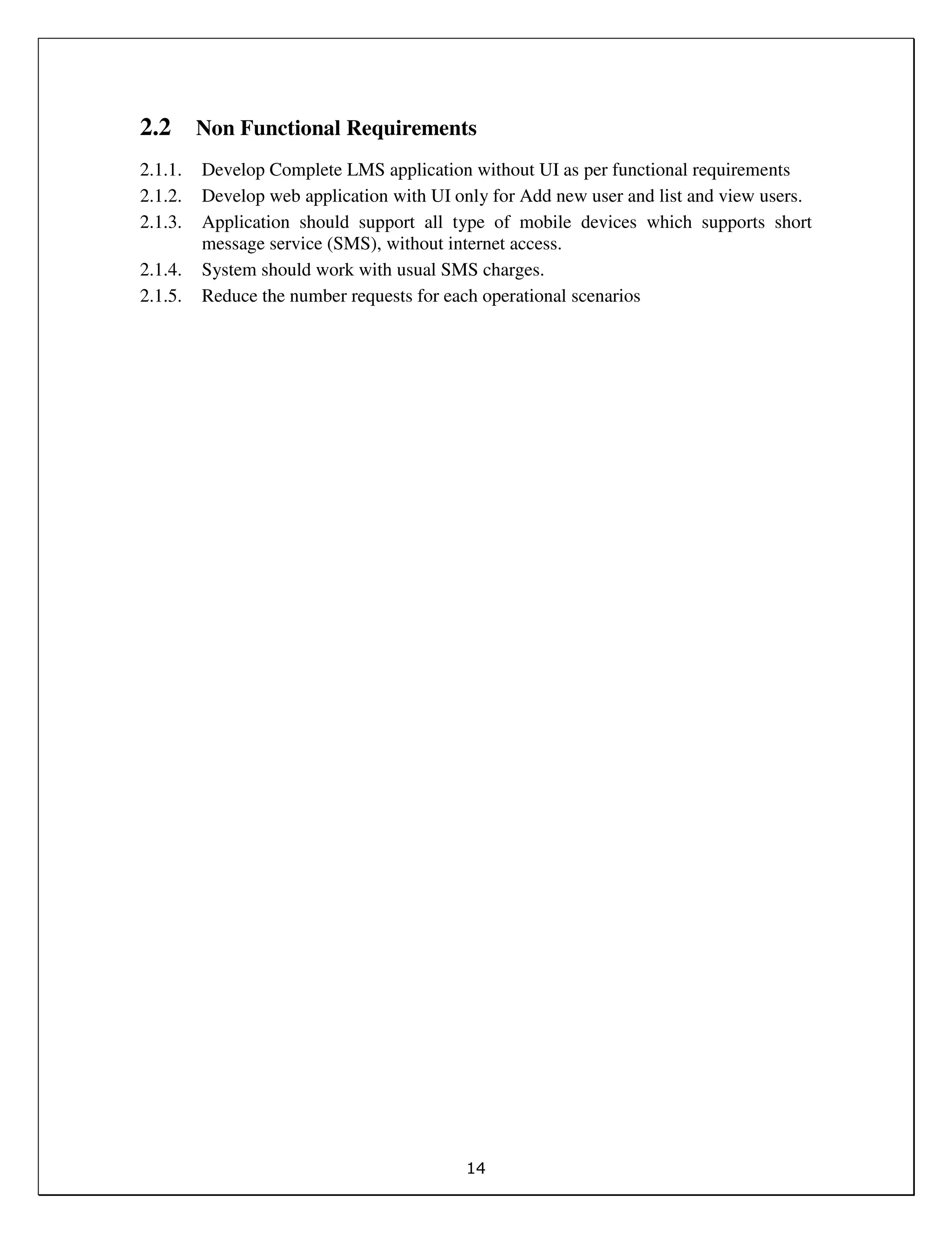 14
2.2 Non Functional Requirements
2.1.1. Develop Complete LMS application without UI as per functional requirements
2.1.2. Develop web application with UI only for Add new user and list and view users.
2.1.3. Application should support all type of mobile devices which supports short
message service (SMS), without internet access.
2.1.4. System should work with usual SMS charges.
2.1.5. Reduce the number requests for each operational scenarios
 