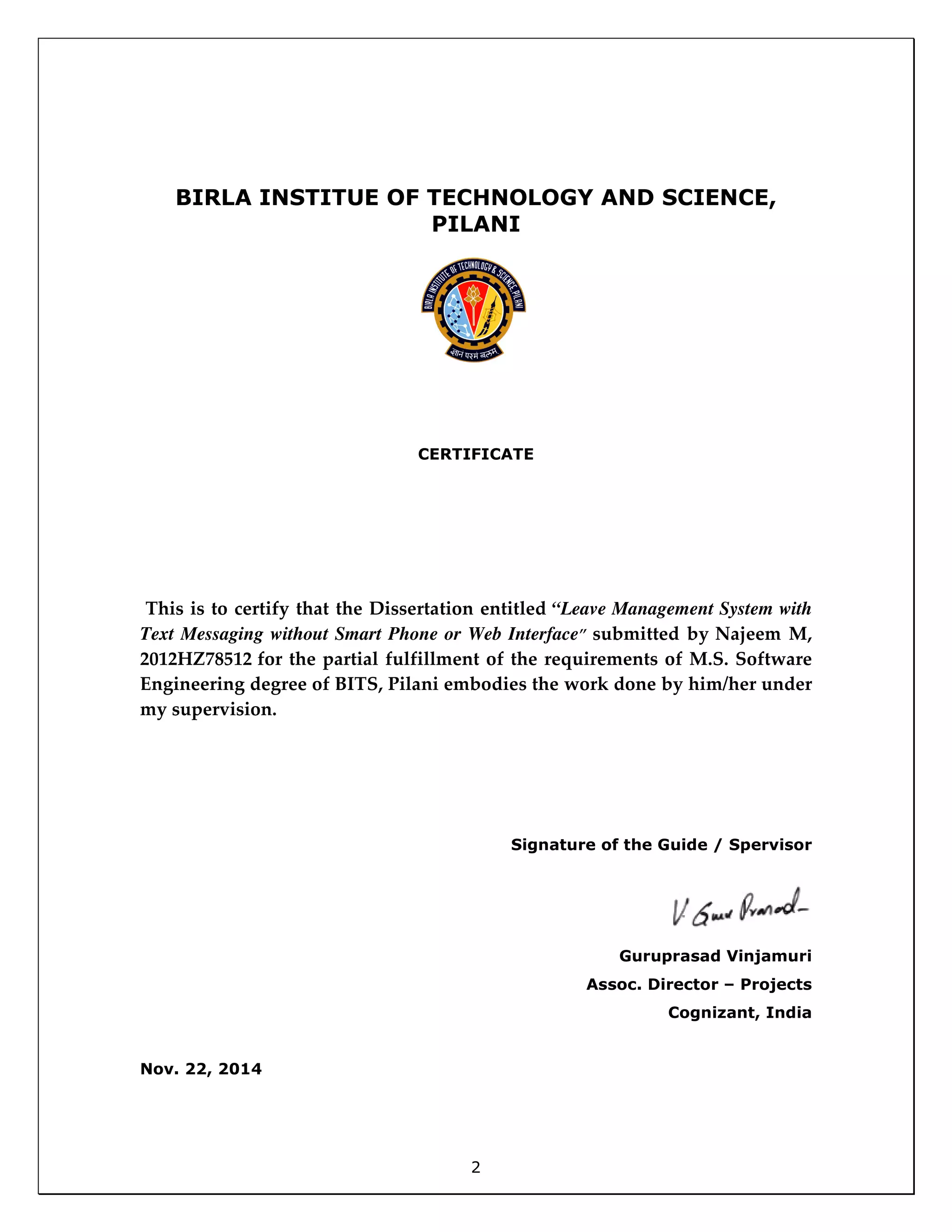 2
BIRLA INSTITUE OF TECHNOLOGY AND SCIENCE,
PILANI
CERTIFICATE
This is to certify that the Dissertation entitled “Leave Management System with
Text Messaging without Smart Phone or Web Interface” submitted by Najeem M,
2012HZ78512 for the partial fulfillment of the requirements of M.S. Software
Engineering degree of BITS, Pilani embodies the work done by him/her under
my supervision.
Signature of the Guide / Spervisor
Guruprasad Vinjamuri
Assoc. Director – Projects
Cognizant, India
Nov. 22, 2014
 