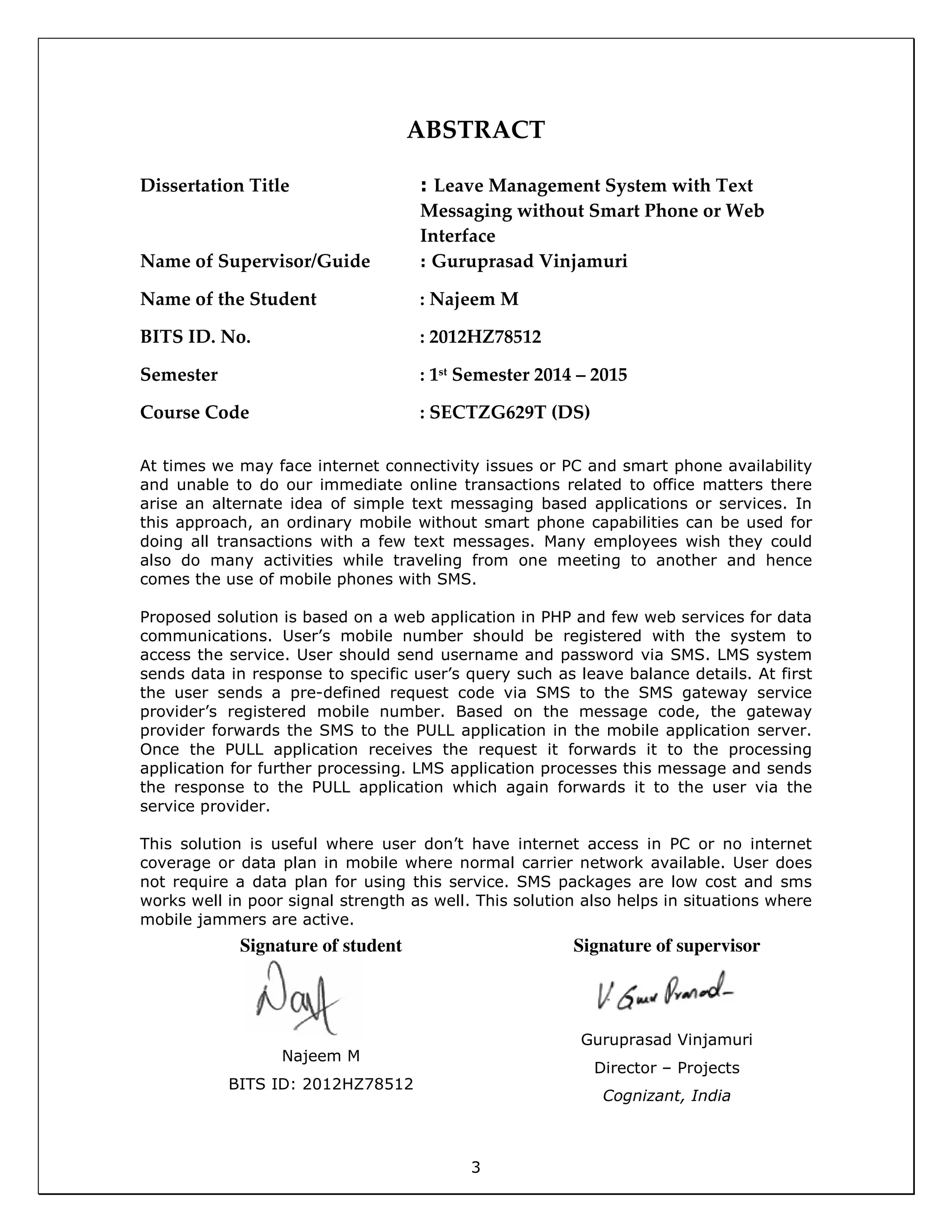 3
ABSTRACT
Dissertation Title : Leave Management System with Text
Messaging without Smart Phone or Web
Interface
Name of Supervisor/Guide : Guruprasad Vinjamuri
Name of the Student : Najeem M
BITS ID. No. : 2012HZ78512
Semester : 1st
Semester 2014 – 2015
Course Code : SECTZG629T (DS)
At times we may face internet connectivity issues or PC and smart phone availability
and unable to do our immediate online transactions related to office matters there
arise an alternate idea of simple text messaging based applications or services. In
this approach, an ordinary mobile without smart phone capabilities can be used for
doing all transactions with a few text messages. Many employees wish they could
also do many activities while traveling from one meeting to another and hence
comes the use of mobile phones with SMS.
Proposed solution is based on a web application in PHP and few web services for data
communications. User’s mobile number should be registered with the system to
access the service. User should send username and password via SMS. LMS system
sends data in response to specific user’s query such as leave balance details. At first
the user sends a pre-defined request code via SMS to the SMS gateway service
provider’s registered mobile number. Based on the message code, the gateway
provider forwards the SMS to the PULL application in the mobile application server.
Once the PULL application receives the request it forwards it to the processing
application for further processing. LMS application processes this message and sends
the response to the PULL application which again forwards it to the user via the
service provider.
This solution is useful where user don’t have internet access in PC or no internet
coverage or data plan in mobile where normal carrier network available. User does
not require a data plan for using this service. SMS packages are low cost and sms
works well in poor signal strength as well. This solution also helps in situations where
mobile jammers are active.
Signature of student
Najeem M
BITS ID: 2012HZ78512
Signature of supervisor
Guruprasad Vinjamuri
Director – Projects
Cognizant, India
 