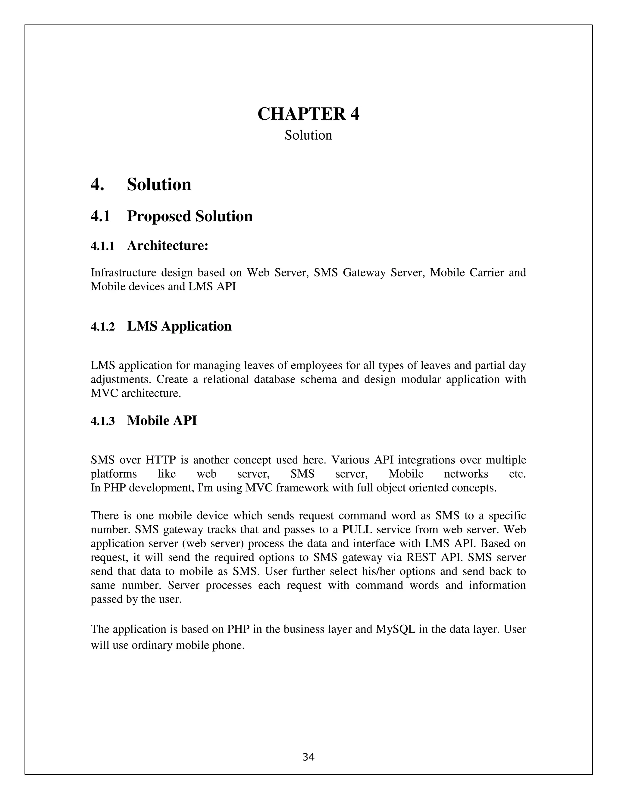 34
CHAPTER 4
Solution
4. Solution
4.1 Proposed Solution
4.1.1 Architecture:
Infrastructure design based on Web Server, SMS Gateway Server, Mobile Carrier and
Mobile devices and LMS API
4.1.2 LMS Application
LMS application for managing leaves of employees for all types of leaves and partial day
adjustments. Create a relational database schema and design modular application with
MVC architecture.
4.1.3 Mobile API
SMS over HTTP is another concept used here. Various API integrations over multiple
platforms like web server, SMS server, Mobile networks etc.
In PHP development, I'm using MVC framework with full object oriented concepts.
There is one mobile device which sends request command word as SMS to a specific
number. SMS gateway tracks that and passes to a PULL service from web server. Web
application server (web server) process the data and interface with LMS API. Based on
request, it will send the required options to SMS gateway via REST API. SMS server
send that data to mobile as SMS. User further select his/her options and send back to
same number. Server processes each request with command words and information
passed by the user.
The application is based on PHP in the business layer and MySQL in the data layer. User
will use ordinary mobile phone.
 