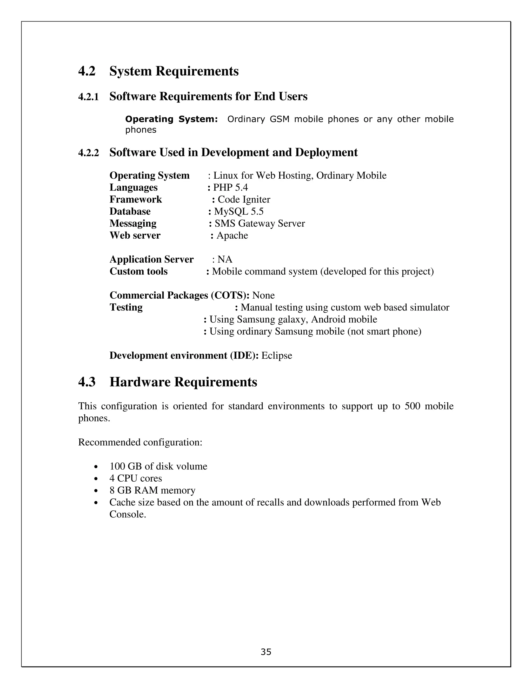 35
4.2 System Requirements
4.2.1 Software Requirements for End Users
Operating System: Ordinary GSM mobile phones or any other mobile
phones
4.2.2 Software Used in Development and Deployment
Operating System : Linux for Web Hosting, Ordinary Mobile
Languages : PHP 5.4
Framework : Code Igniter
Database : MySQL 5.5
Messaging : SMS Gateway Server
Web server : Apache
Application Server : NA
Custom tools : Mobile command system (developed for this project)
Commercial Packages (COTS): None
Testing : Manual testing using custom web based simulator
: Using Samsung galaxy, Android mobile
: Using ordinary Samsung mobile (not smart phone)
Development environment (IDE): Eclipse
4.3 Hardware Requirements
This configuration is oriented for standard environments to support up to 500 mobile
phones.
Recommended configuration:
• 100 GB of disk volume
• 4 CPU cores
• 8 GB RAM memory
• Cache size based on the amount of recalls and downloads performed from Web
Console.
 