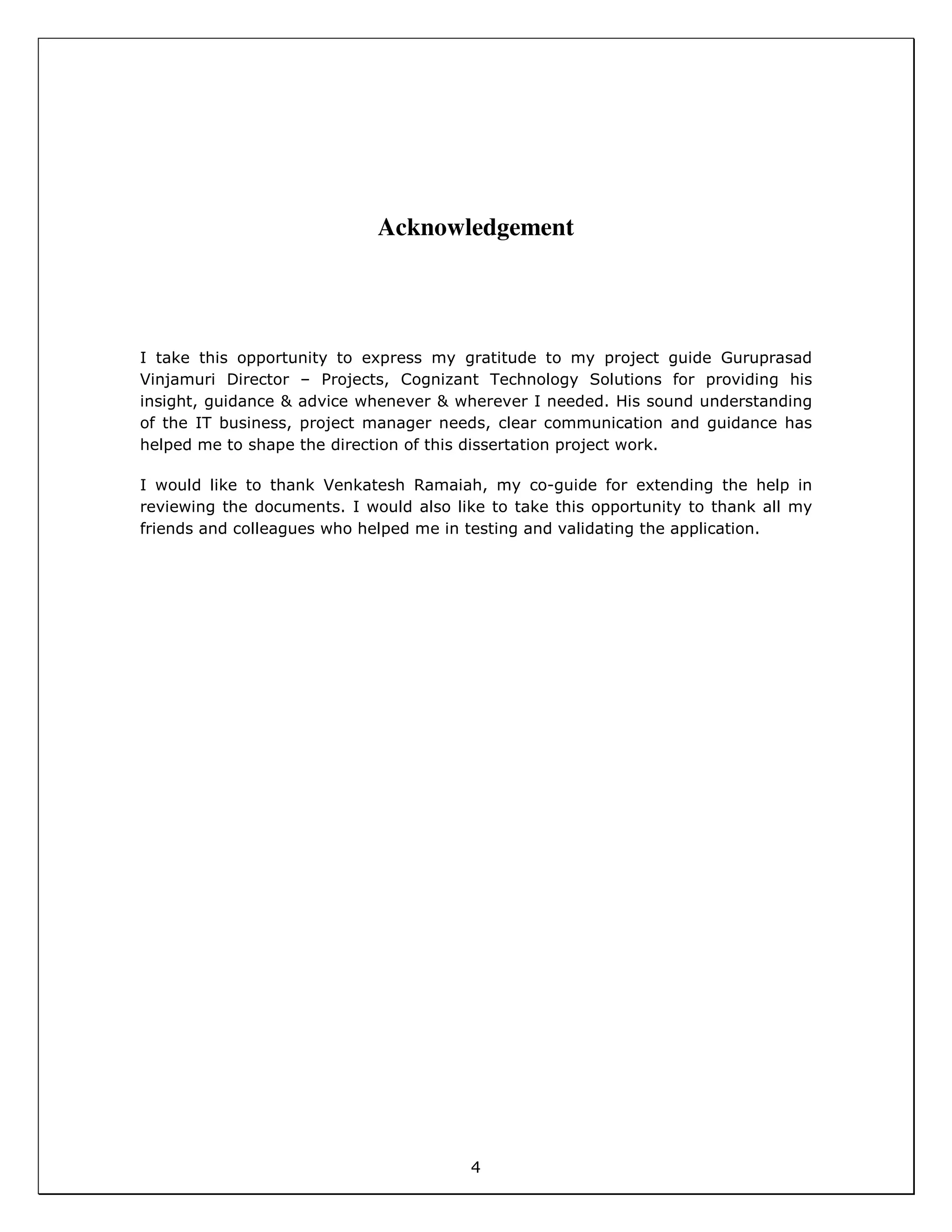 4
Acknowledgement
I take this opportunity to express my gratitude to my project guide Guruprasad
Vinjamuri Director – Projects, Cognizant Technology Solutions for providing his
insight, guidance & advice whenever & wherever I needed. His sound understanding
of the IT business, project manager needs, clear communication and guidance has
helped me to shape the direction of this dissertation project work.
I would like to thank Venkatesh Ramaiah, my co-guide for extending the help in
reviewing the documents. I would also like to take this opportunity to thank all my
friends and colleagues who helped me in testing and validating the application.
 