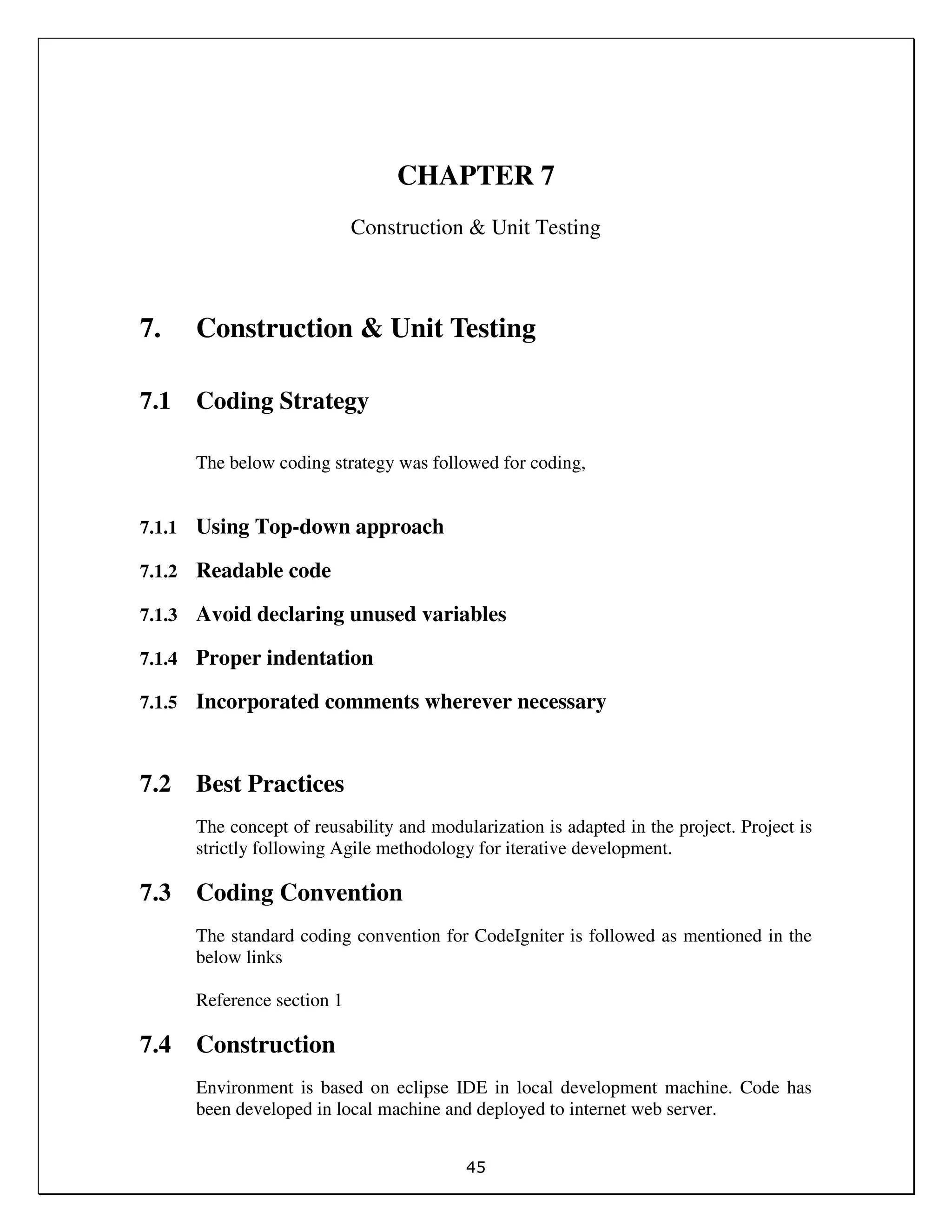 45
CHAPTER 7
Construction & Unit Testing
7. Construction & Unit Testing
7.1 Coding Strategy
The below coding strategy was followed for coding,
7.1.1 Using Top-down approach
7.1.2 Readable code
7.1.3 Avoid declaring unused variables
7.1.4 Proper indentation
7.1.5 Incorporated comments wherever necessary
7.2 Best Practices
The concept of reusability and modularization is adapted in the project. Project is
strictly following Agile methodology for iterative development.
7.3 Coding Convention
The standard coding convention for CodeIgniter is followed as mentioned in the
below links
Reference section 1
7.4 Construction
Environment is based on eclipse IDE in local development machine. Code has
been developed in local machine and deployed to internet web server.
 