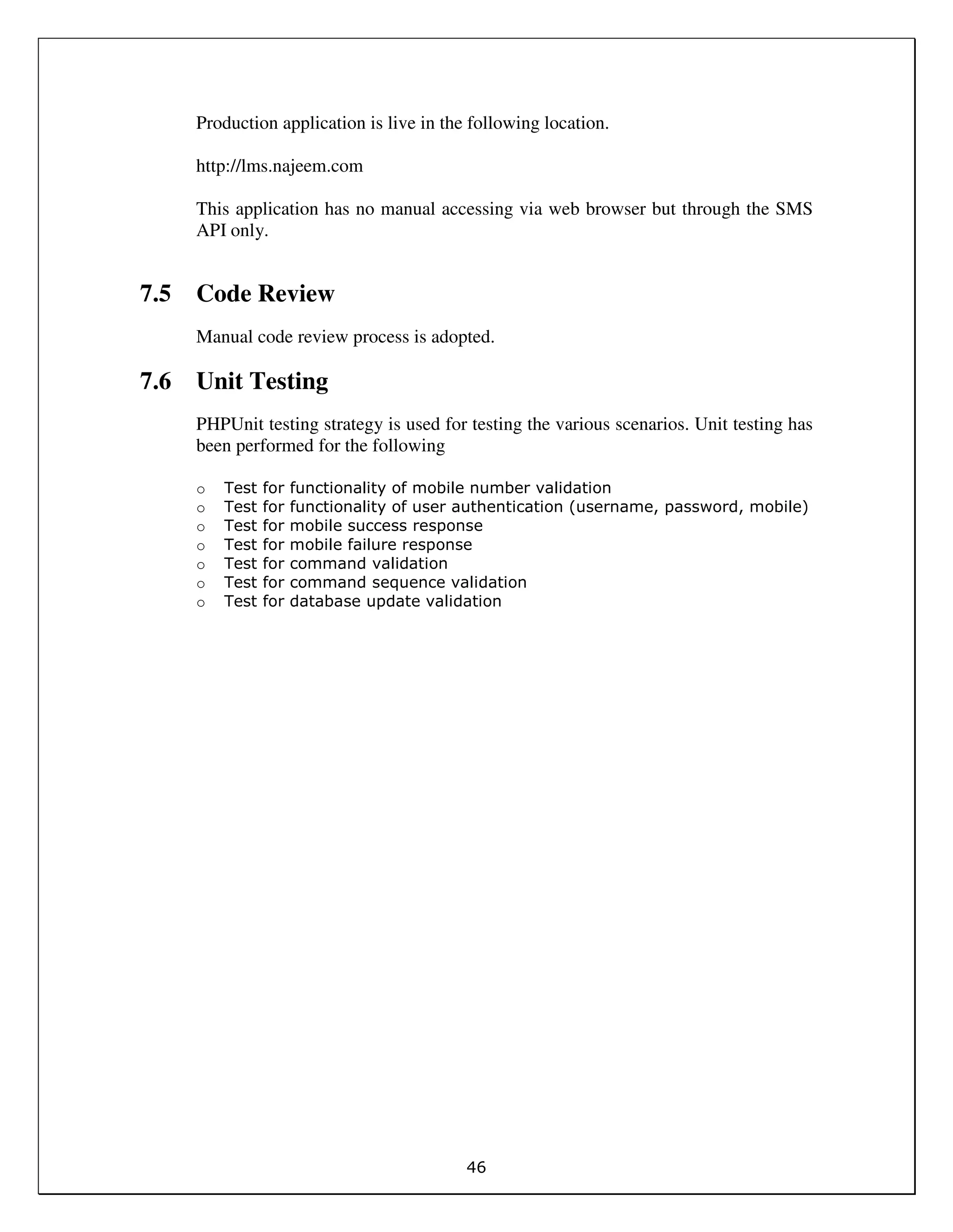 46
Production application is live in the following location.
http://lms.najeem.com
This application has no manual accessing via web browser but through the SMS
API only.
7.5 Code Review
Manual code review process is adopted.
7.6 Unit Testing
PHPUnit testing strategy is used for testing the various scenarios. Unit testing has
been performed for the following
o Test for functionality of mobile number validation
o Test for functionality of user authentication (username, password, mobile)
o Test for mobile success response
o Test for mobile failure response
o Test for command validation
o Test for command sequence validation
o Test for database update validation
 