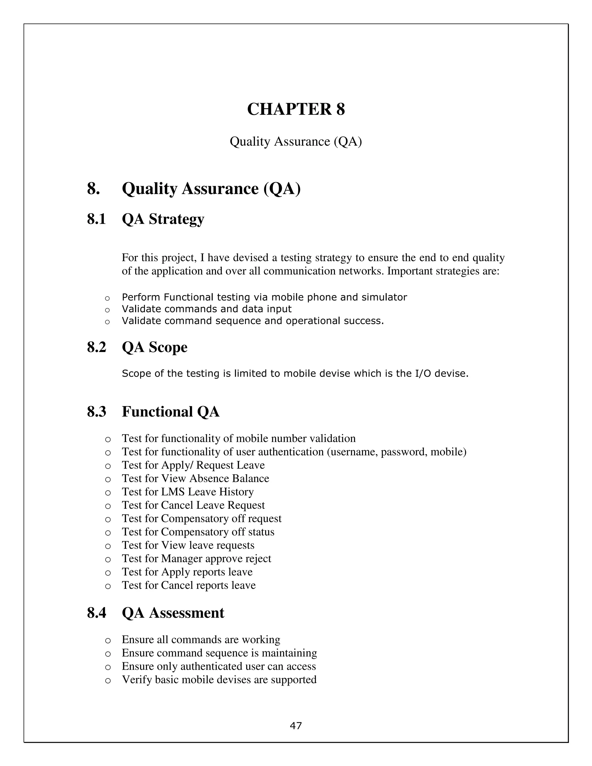 47
CHAPTER 8
Quality Assurance (QA)
8. Quality Assurance (QA)
8.1 QA Strategy
For this project, I have devised a testing strategy to ensure the end to end quality
of the application and over all communication networks. Important strategies are:
o Perform Functional testing via mobile phone and simulator
o Validate commands and data input
o Validate command sequence and operational success.
8.2 QA Scope
Scope of the testing is limited to mobile devise which is the I/O devise.
8.3 Functional QA
o Test for functionality of mobile number validation
o Test for functionality of user authentication (username, password, mobile)
o Test for Apply/ Request Leave
o Test for View Absence Balance
o Test for LMS Leave History
o Test for Cancel Leave Request
o Test for Compensatory off request
o Test for Compensatory off status
o Test for View leave requests
o Test for Manager approve reject
o Test for Apply reports leave
o Test for Cancel reports leave
8.4 QA Assessment
o Ensure all commands are working
o Ensure command sequence is maintaining
o Ensure only authenticated user can access
o Verify basic mobile devises are supported
 