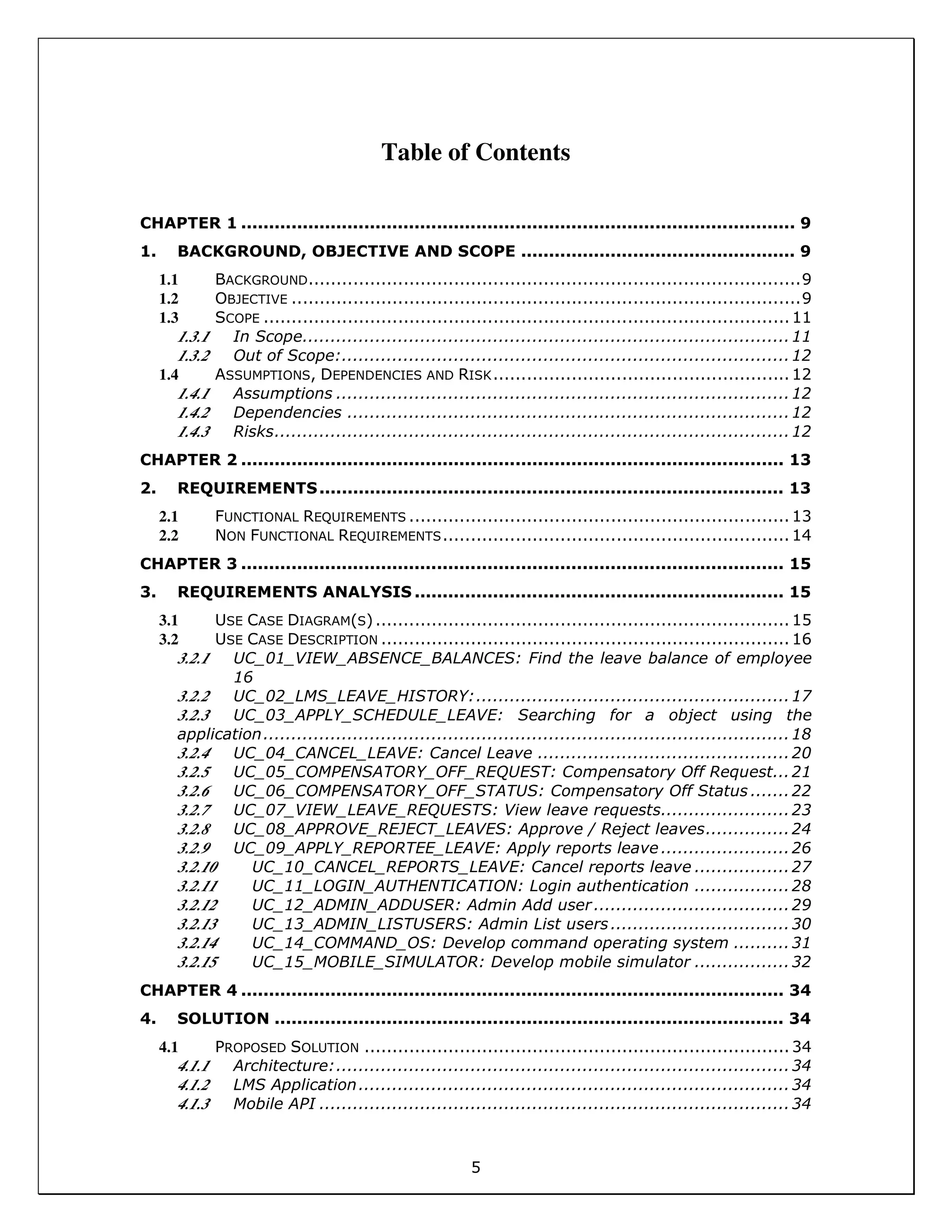 5
Table of Contents
CHAPTER 1 ................................................................................................... 9
1. BACKGROUND, OBJECTIVE AND SCOPE ................................................. 9
1.1 BACKGROUND........................................................................................9
1.2 OBJECTIVE ...........................................................................................9
1.3 SCOPE ..............................................................................................11
1.3.1 In Scope.......................................................................................11
1.3.2 Out of Scope:................................................................................12
1.4 ASSUMPTIONS, DEPENDENCIES AND RISK.....................................................12
1.4.1 Assumptions .................................................................................12
1.4.2 Dependencies ...............................................................................12
1.4.3 Risks............................................................................................12
CHAPTER 2 ................................................................................................. 13
2. REQUIREMENTS................................................................................... 13
2.1 FUNCTIONAL REQUIREMENTS ....................................................................13
2.2 NON FUNCTIONAL REQUIREMENTS..............................................................14
CHAPTER 3 ................................................................................................. 15
3. REQUIREMENTS ANALYSIS .................................................................. 15
3.1 USE CASE DIAGRAM(S)..........................................................................15
3.2 USE CASE DESCRIPTION .........................................................................16
3.2.1 UC_01_VIEW_ABSENCE_BALANCES: Find the leave balance of employee
16
3.2.2 UC_02_LMS_LEAVE_HISTORY:........................................................17
3.2.3 UC_03_APPLY_SCHEDULE_LEAVE: Searching for a object using the
application..............................................................................................18
3.2.4 UC_04_CANCEL_LEAVE: Cancel Leave .............................................20
3.2.5 UC_05_COMPENSATORY_OFF_REQUEST: Compensatory Off Request...21
3.2.6 UC_06_COMPENSATORY_OFF_STATUS: Compensatory Off Status .......22
3.2.7 UC_07_VIEW_LEAVE_REQUESTS: View leave requests.......................23
3.2.8 UC_08_APPROVE_REJECT_LEAVES: Approve / Reject leaves...............24
3.2.9 UC_09_APPLY_REPORTEE_LEAVE: Apply reports leave .......................26
3.2.10 UC_10_CANCEL_REPORTS_LEAVE: Cancel reports leave .................27
3.2.11 UC_11_LOGIN_AUTHENTICATION: Login authentication .................28
3.2.12 UC_12_ADMIN_ADDUSER: Admin Add user...................................29
3.2.13 UC_13_ADMIN_LISTUSERS: Admin List users................................30
3.2.14 UC_14_COMMAND_OS: Develop command operating system ..........31
3.2.15 UC_15_MOBILE_SIMULATOR: Develop mobile simulator .................32
CHAPTER 4 ................................................................................................. 34
4. SOLUTION ........................................................................................... 34
4.1 PROPOSED SOLUTION ............................................................................34
4.1.1 Architecture:.................................................................................34
4.1.2 LMS Application.............................................................................34
4.1.3 Mobile API ....................................................................................34
 