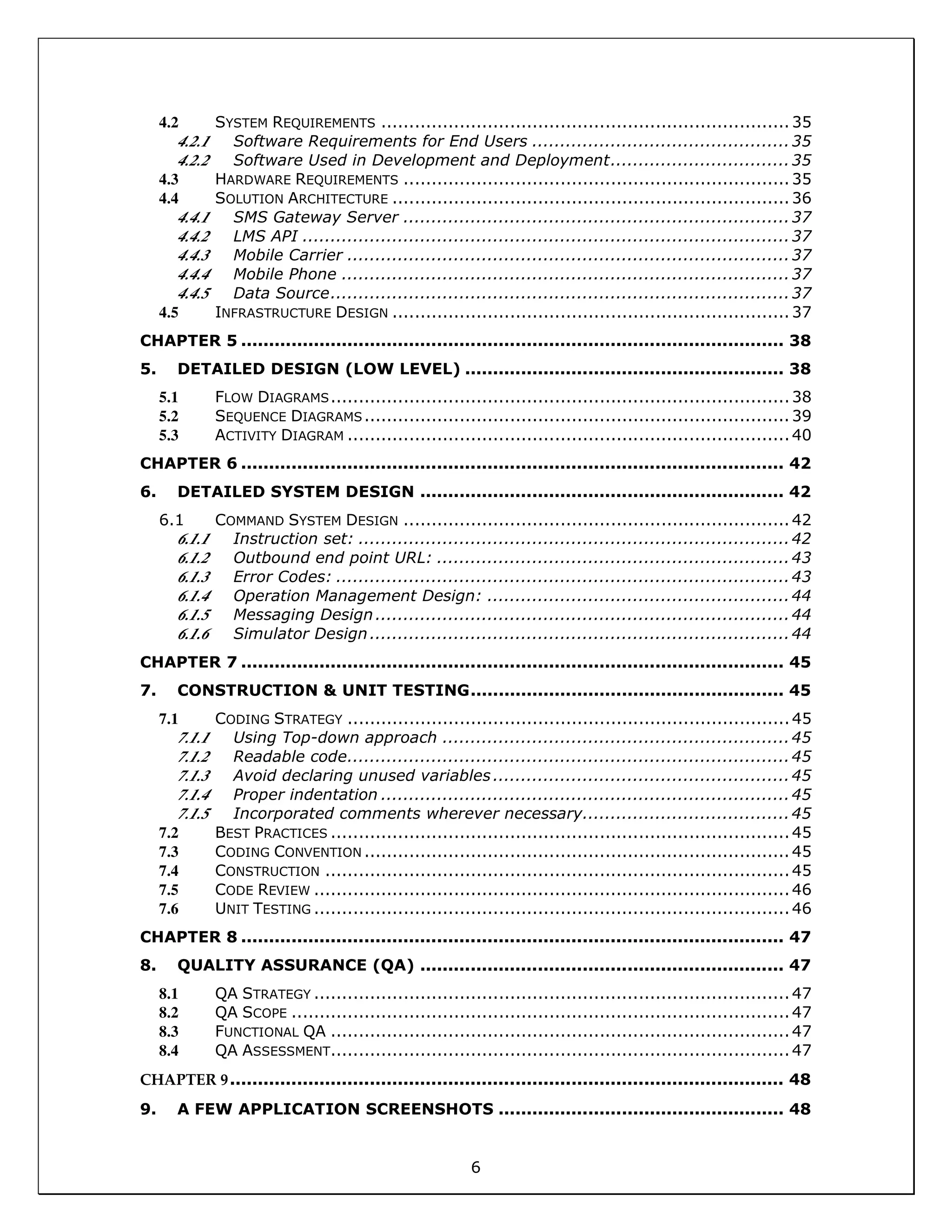 6
4.2 SYSTEM REQUIREMENTS .........................................................................35
4.2.1 Software Requirements for End Users ..............................................35
4.2.2 Software Used in Development and Deployment................................35
4.3 HARDWARE REQUIREMENTS .....................................................................35
4.4 SOLUTION ARCHITECTURE .......................................................................36
4.4.1 SMS Gateway Server .....................................................................37
4.4.2 LMS API .......................................................................................37
4.4.3 Mobile Carrier ...............................................................................37
4.4.4 Mobile Phone ................................................................................37
4.4.5 Data Source..................................................................................37
4.5 INFRASTRUCTURE DESIGN .......................................................................37
CHAPTER 5 ................................................................................................. 38
5. DETAILED DESIGN (LOW LEVEL) ......................................................... 38
5.1 FLOW DIAGRAMS..................................................................................38
5.2 SEQUENCE DIAGRAMS............................................................................39
5.3 ACTIVITY DIAGRAM ...............................................................................40
CHAPTER 6 ................................................................................................. 42
6. DETAILED SYSTEM DESIGN ................................................................. 42
6.1 COMMAND SYSTEM DESIGN .....................................................................42
6.1.1 Instruction set: .............................................................................42
6.1.2 Outbound end point URL: ...............................................................43
6.1.3 Error Codes: .................................................................................43
6.1.4 Operation Management Design: ......................................................44
6.1.5 Messaging Design..........................................................................44
6.1.6 Simulator Design...........................................................................44
CHAPTER 7 ................................................................................................. 45
7. CONSTRUCTION & UNIT TESTING........................................................ 45
7.1 CODING STRATEGY ...............................................................................45
7.1.1 Using Top-down approach ..............................................................45
7.1.2 Readable code...............................................................................45
7.1.3 Avoid declaring unused variables.....................................................45
7.1.4 Proper indentation .........................................................................45
7.1.5 Incorporated comments wherever necessary.....................................45
7.2 BEST PRACTICES ..................................................................................45
7.3 CODING CONVENTION ............................................................................45
7.4 CONSTRUCTION ...................................................................................45
7.5 CODE REVIEW .....................................................................................46
7.6 UNIT TESTING .....................................................................................46
CHAPTER 8 ................................................................................................. 47
8. QUALITY ASSURANCE (QA) ................................................................. 47
8.1 QA STRATEGY .....................................................................................47
8.2 QA SCOPE .........................................................................................47
8.3 FUNCTIONAL QA ..................................................................................47
8.4 QA ASSESSMENT..................................................................................47
CHAPTER 9................................................................................................... 48
9. A FEW APPLICATION SCREENSHOTS ................................................... 48
 