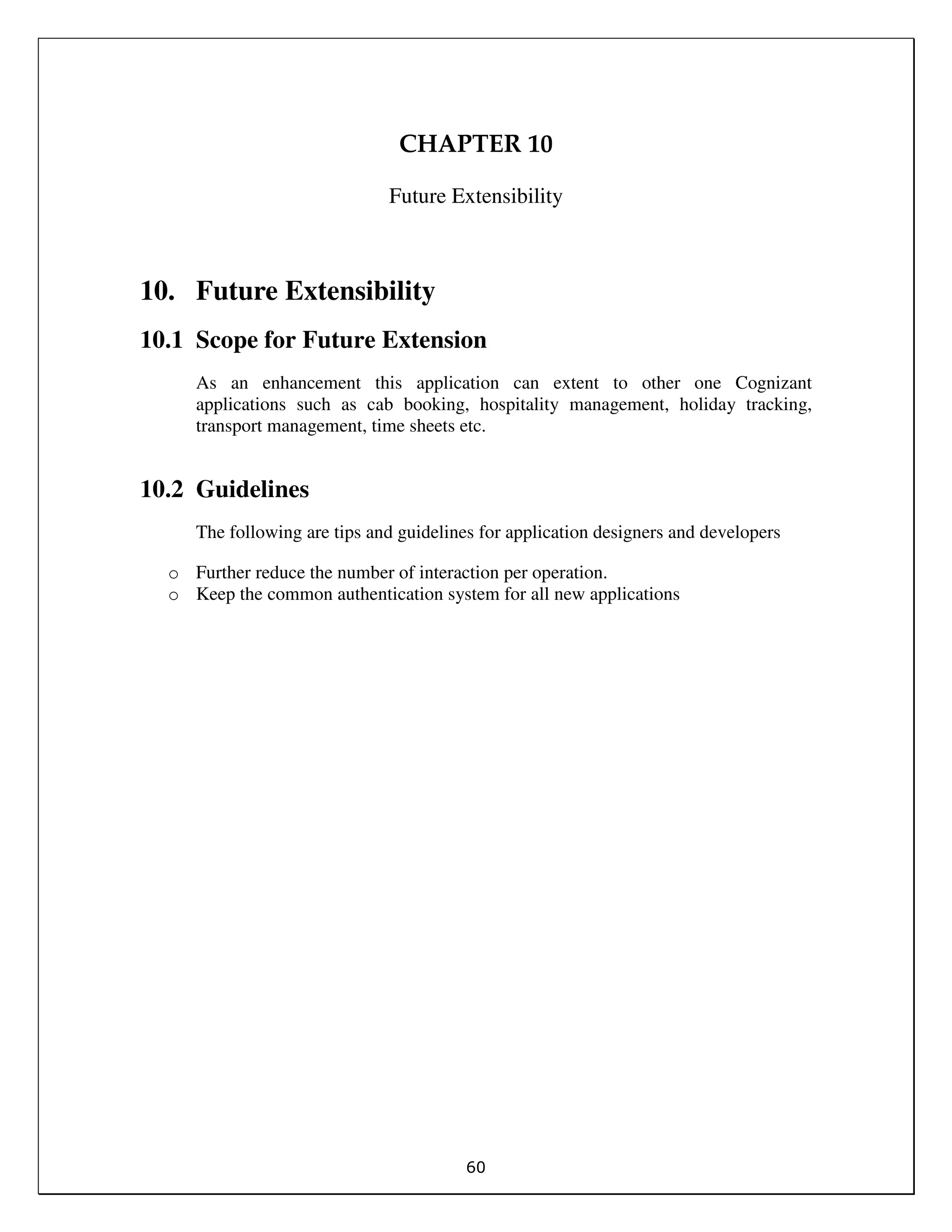 60
CHAPTER 10
Future Extensibility
10. Future Extensibility
10.1 Scope for Future Extension
As an enhancement this application can extent to other one Cognizant
applications such as cab booking, hospitality management, holiday tracking,
transport management, time sheets etc.
10.2 Guidelines
The following are tips and guidelines for application designers and developers
o Further reduce the number of interaction per operation.
o Keep the common authentication system for all new applications
 