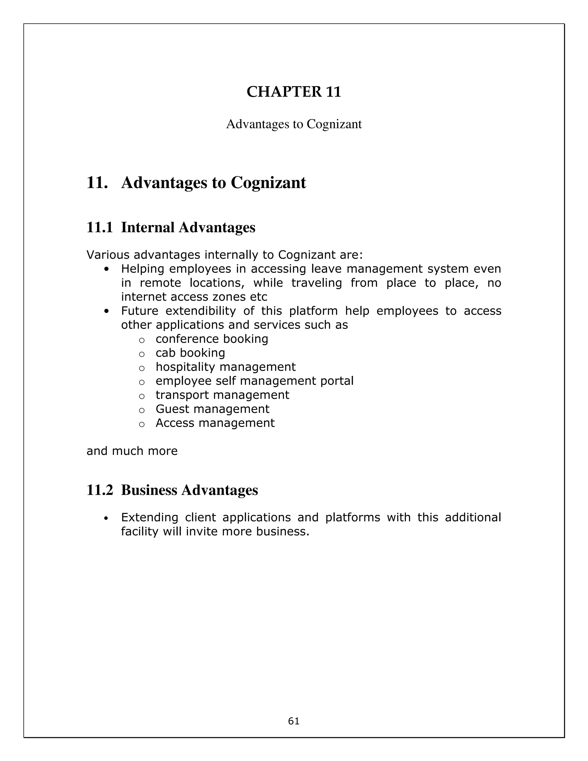 61
CHAPTER 11
Advantages to Cognizant
11. Advantages to Cognizant
11.1 Internal Advantages
Various advantages internally to Cognizant are:
• Helping employees in accessing leave management system even
in remote locations, while traveling from place to place, no
internet access zones etc
• Future extendibility of this platform help employees to access
other applications and services such as
o conference booking
o cab booking
o hospitality management
o employee self management portal
o transport management
o Guest management
o Access management
and much more
11.2 Business Advantages
• Extending client applications and platforms with this additional
facility will invite more business.
 