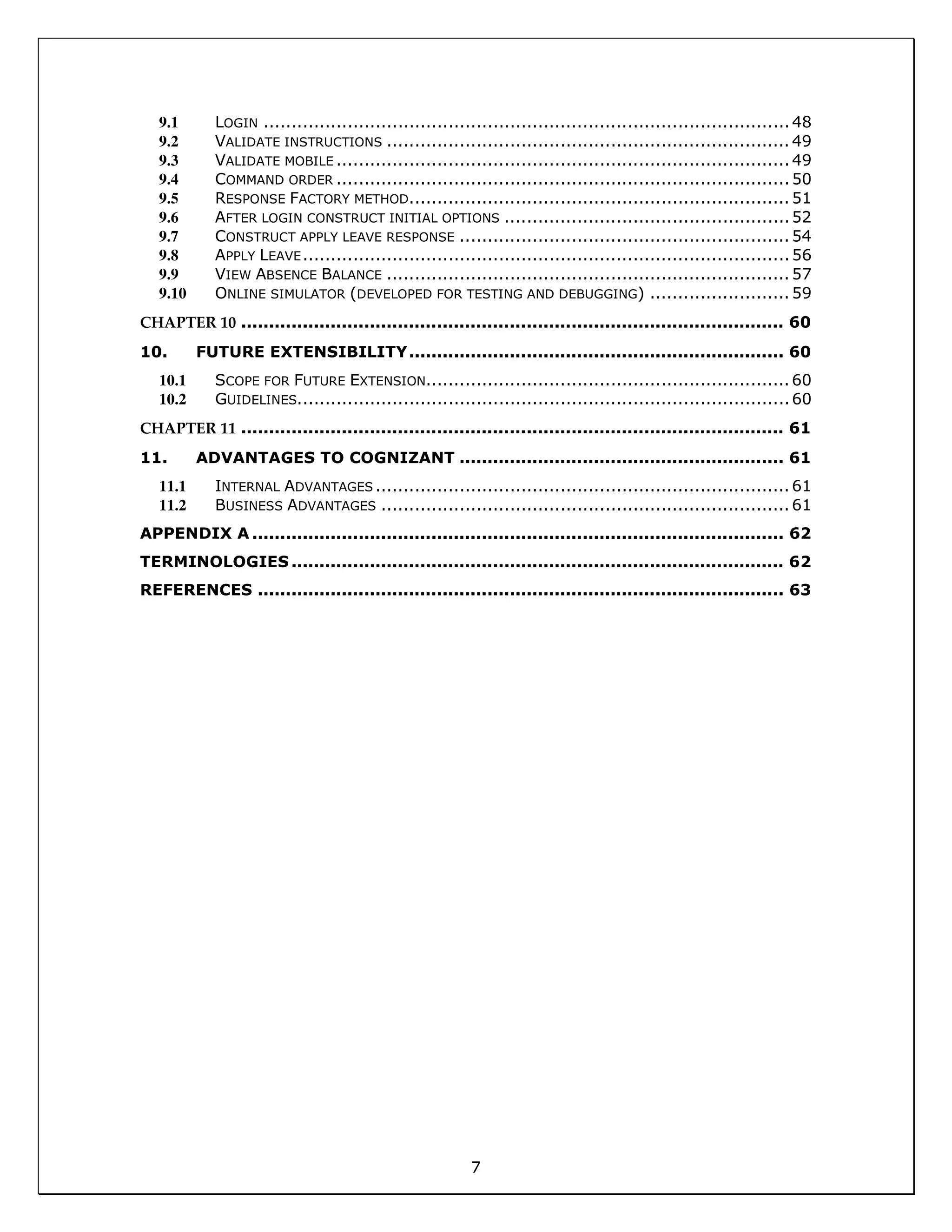 7
9.1 LOGIN ..............................................................................................48
9.2 VALIDATE INSTRUCTIONS ........................................................................49
9.3 VALIDATE MOBILE .................................................................................49
9.4 COMMAND ORDER .................................................................................50
9.5 RESPONSE FACTORY METHOD....................................................................51
9.6 AFTER LOGIN CONSTRUCT INITIAL OPTIONS ...................................................52
9.7 CONSTRUCT APPLY LEAVE RESPONSE ...........................................................54
9.8 APPLY LEAVE.......................................................................................56
9.9 VIEW ABSENCE BALANCE ........................................................................57
9.10 ONLINE SIMULATOR (DEVELOPED FOR TESTING AND DEBUGGING) .........................59
CHAPTER 10 ................................................................................................. 60
10. FUTURE EXTENSIBILITY................................................................... 60
10.1 SCOPE FOR FUTURE EXTENSION.................................................................60
10.2 GUIDELINES........................................................................................60
CHAPTER 11 ................................................................................................. 61
11. ADVANTAGES TO COGNIZANT .......................................................... 61
11.1 INTERNAL ADVANTAGES ..........................................................................61
11.2 BUSINESS ADVANTAGES .........................................................................61
APPENDIX A ............................................................................................... 62
TERMINOLOGIES ........................................................................................ 62
REFERENCES .............................................................................................. 63
 