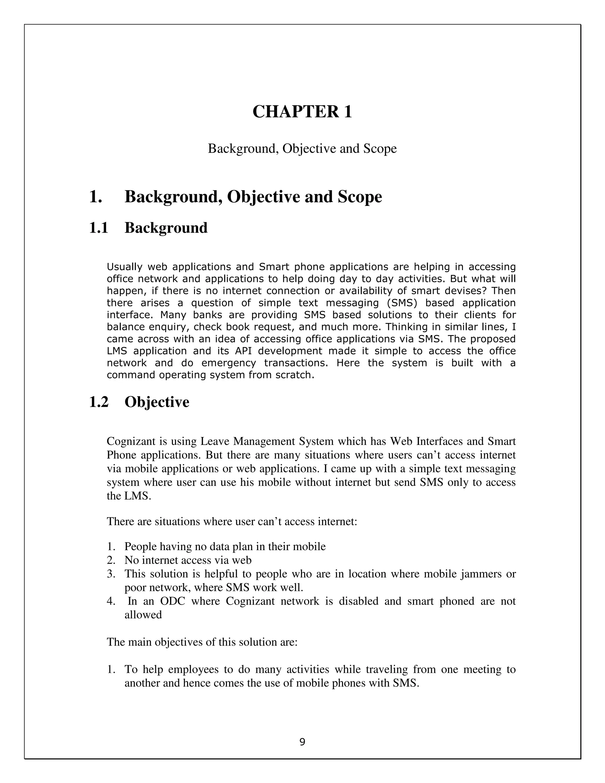 9
CHAPTER 1
Background, Objective and Scope
1. Background, Objective and Scope
1.1 Background
Usually web applications and Smart phone applications are helping in accessing
office network and applications to help doing day to day activities. But what will
happen, if there is no internet connection or availability of smart devises? Then
there arises a question of simple text messaging (SMS) based application
interface. Many banks are providing SMS based solutions to their clients for
balance enquiry, check book request, and much more. Thinking in similar lines, I
came across with an idea of accessing office applications via SMS. The proposed
LMS application and its API development made it simple to access the office
network and do emergency transactions. Here the system is built with a
command operating system from scratch.
1.2 Objective
Cognizant is using Leave Management System which has Web Interfaces and Smart
Phone applications. But there are many situations where users can’t access internet
via mobile applications or web applications. I came up with a simple text messaging
system where user can use his mobile without internet but send SMS only to access
the LMS.
There are situations where user can’t access internet:
1. People having no data plan in their mobile
2. No internet access via web
3. This solution is helpful to people who are in location where mobile jammers or
poor network, where SMS work well.
4. In an ODC where Cognizant network is disabled and smart phoned are not
allowed
The main objectives of this solution are:
1. To help employees to do many activities while traveling from one meeting to
another and hence comes the use of mobile phones with SMS.
 