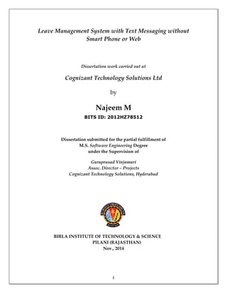 1
Leave Management System with Text Messaging without
Smart Phone or Web
Dissertation work carried out at
Cognizant Technology Solutions Ltd
by
Najeem M
BITS ID: 2012HZ78512
Dissertation submitted for the partial fulfillment of
M.S. Software Engineering Degree
under the Supervision of
Guruprasad Vinjamuri
Assoc. Director – Projects
Cognizant Technology Solutions, Hyderabad
BIRLA INSTITUTE OF TECHNOLOGY & SCIENCE
PILANI (RAJASTHAN)
Nov., 2014
 
