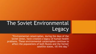 The Soviet Environmental
Legacy
“Environmental catastrophes, during the days of the
Soviet Union, have created a legacy of human health
problems. These environmental catastrophes continue to
affect the populations of both Russia and the former
satellite states, till this day.”
 