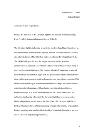 1
Student no: 42779006
Callum Craigie
American Politics Major Essay:
Discuss the influence of the Christian Right on the modern Republican Party,
from President Reagan to President George W. Bush.
The Christian Right is influential towards the modern Republican Presidency as
social movement. The Democratic Lyndon Johnson Presidency led the creation
and future influence of the Christian Right upon the modern Republican Party.
The 1964 Civil Rights Act was the trigger for disenchanted Southern
conservatives to entrench a ‘Southern Backlash’ vote to the Republican Party in
the 1964 Presidential elections. The ‘Southern Backlash’ organised as a social
movement into the Christian Right with the growth of the liberal administrative
state and the emergence of politicised preachers. As a social movement the 1980
election victory of Reagan reflected how the Christian Right became influential
with the modern Executive of Office. Furthermore the election fallout of
President George H. W. Bush and the President Bill Clinton victory was the
reflection significantly influential the Christian Right had become upon the
Modern Republican parties hold of the Oval Office. The Christian Right lacks
further influence with no official leadership or successful political organisation.
Furthermore key policies of the Christian Right’s have failed to achieve success
under a modern Republican government.
 