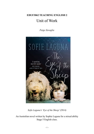 EDUF3062 TEACHING ENGLISH 2
Unit of Work
Paige Zavaglia
Sofie Laguna’s ‘Eye of the Sheep’(2014)
An Australian novel written by Sophie Laguna for a mixed ability  
Stage 5 English class.
– –1
 