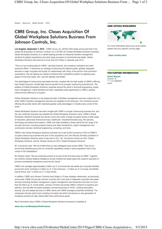 Global : About Us : Media Centre : 2015
CBRE Group, Inc. Closes Acquisition Of
Global Workplace Solutions Business From
Johnson Controls, Inc.
Los Angeles, September 1, 2015 – CBRE Group, Inc. (NYSE:CBG) today announced that it has
closed the acquisition of Johnson Controls, Inc.’s (NYSE:JCI) Global Workplace Solutions business.
Global Workplace Solutions is a market-leading provider of enterprise facilities management
solutions for global corporations and other large occupiers of commercial real estate. Global
Workplace Solutions had revenue of more than $3.0 billion in calendar year 2014.
“This is a very exciting step for CBRE,” said Bob Sulentic, the company’s president and chief
executive officer. “It advances our strategy of delivering the highest quality, globally integrated
services to major occupiers and builds our relationships with many of the world’s most prominent
corporations. We are helping our clients to enhance their competitive position by aligning every
aspect of how they lease, own, use and operate real estate.”
The advantages of outsourcing real estate services, coupled with the high quality of CBRE’s offering,
have fueled long-term, double-digit revenue growth for its occupier outsourcing business line. The
addition of Global Workplace Solutions’ expertise around the world in technical engineering, supply
chain management, critical facilities and other capabilities adds significantly to CBRE’s already-
robust service offering for occupiers.
Global Workplace Solutions is the largest provider of facilities management services outside the U.S.,
while CBRE’s facilities management services are weighted to the Americas. The combined service
offering will provide clients with materially greater scale advantages in virtually every corner of the
world.
Global Workplace Solutions has been merged with CBRE’s occupier outsourcing business line, and
the new combined business has adopted the Global Workplace Solutions name. CBRE’s Global
Workplace Solutions business line serves a blue-chip roster of large occupiers across a wide range
of industries, particularly financial services, healthcare, industrial/manufacturing, life sciences,
technology and telecommunications. CBRE will make available to these clients the full range of its
occupier services, including property leasing and sales transactions, project management and
construction services, technical engineering, consulting, and more.
CBRE’s new Global Workplace Solutions business line is led by Bill Concannon (CEO of CBRE’s
occupier outsourcing business line prior to the acquisition) and John Murphy (formerly president of
Global Workplace Solutions when it was part of JCI). Mr. Concannon serves as CEO, Global
Workplace Solutions, and Mr. Murphy serves as COO, Global Workplace Solutions.
Mr. Concannon said: “We are thrilled that our new colleagues have joined CBRE. They are an
enormously talented group and our combined capabilities create a value proposition that is truly
unique in the marketplace.”
Mr. Murphy noted: “We are extremely excited to be part of the first-class team at CBRE. Together,
we combine industry-leading intelligence across markets and asset types with superior execution to
produce consistently exceptional outcomes for clients.”
CBRE now manages approximately 5 billion sq. ft. of commercial real estate and corporate facilities
around the world, including 2.3 billion sq. ft. in the Americas, 1.3 billion sq. ft. in Europe, the Middle
East & Africa, and 1.4 billion sq. ft. in Asia Pacific.
In addition, CBRE and Johnson Controls have forged a 10-year strategic relationship, as previously
announced. CBRE will provide Johnson Controls with a full suite of integrated corporate real estate
services (including facilities management, project management and transaction services) on more
than 50 million sq. ft. of real estate. Johnson Controls has joined CBRE’s network of suppliers and
partners, and will offer its lowest available commercial-pricing on HVAC, building automation,
security, fire and related services to CBRE clients and CBRE-managed properties worldwide. The
companies will also jointly fund a building innovation lab which will advance a new generation of
workplace solutions to help clients attain their performance goals.
More information about CBRE’s Global Workplace Solutions business is available at
www.cbre.com/WorkplacePerformance.
CBRE OFFICES WORLDWIDE
For more information about your local market,
please visit your specific country page.
Open country menu
FOR FURTHER INFORMATION:
Robert Mcgrath
Director, Sr
T +1 212 9848267
email
Page 1 of 2CBRE Group, Inc. Closes Acquisition Of Global Workplace Solutions Business From ...
9/3/2015http://www.cbre.com/EN/aboutus/MediaCentre/2015/Pages/CBRE-Closes-Acquisition-o...
 