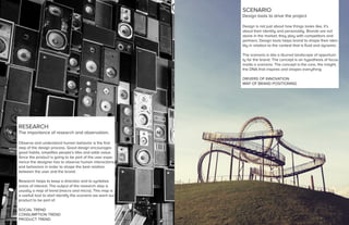 RESEARCH
The importance of research and observation.
Observe and understand human behavior is the first
step of the design process. Good design encourages
good habits, simplifies people’s lifes and adds value.
Since the product is going to be part of the user expe-
rience the designer has to observe human interactions
and behaviors in order to shape the best relation
between the user and the brand.
Research helps to keep a direction and to syntetize
areas of interest. The output of the research step is
usually a map of trend (macro and micro). This map is
a usefull tool to start identify the scenario we want our
product to be part of.
SOCIAL TREND
CONSUMPTION TREND
PRODUCT TREND
SCENARIO
Design tools to drive the project
Design is not just about how things looks like, it’s
about their identity and personality. Brands are not
alone in the market, they play with competitors and
partners. Design tools helps brand to shape their iden-
tity in relation to the context that is fluid and dynamic.
The scenario is like a blurred landscape of opportuni-
ty for the brand. The concept is an hypothesis of focus
inside a scenario. The concept is the core, the insight,
the DNA that inspires and shapes everything.
DRIVERS OF INNOVATION
MAP OF BRAND POSITIONING
 