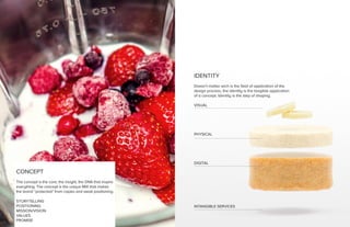 CONCEPT
The concept is the core, the insight, the DNA that inspire
everything. The concept is the unique MIX that makes
the brand “protected” from copies and weak positioning.
STORYTELLING
POSITIONING
MISSION/VISION
VALUES
PROMISE
IDENTITY
Doesn’t matter wich is the field of application of the
design process, the identity is the tangible application
of a concept. Identity is the step of shaping.
VISUAL
PHYSICAL
DIGITAL
INTANGIBLE SERVICES
 