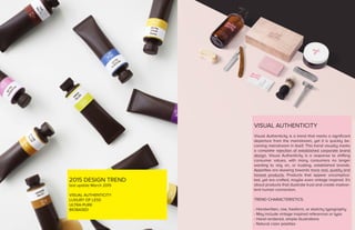 2015 DESIGN TREND
last update March 2015
VISUAL AUTHENTICITY
LUXURY OF LESS
ULTRA-PURE
BIOBASED
VISUAL AUTHENTICITY
Visual Authenticity is a trend that marks a significant
departure from the mainstream, yet it is quickly be-
coming mainstream in itself. This trend visually marks
a complete rejection of established corporate brand
design. Visual Authenticity is a response to shifting
consumer values, with many consumers no longer
wanting to rely on, or trusting, established brands.
Appetites are skewing towards more real, quality and
honest products. Products that appear uncomplica-
ted, yet are crafted, maybe even vintage inspired. It’s
about products that illustrate trust and create inadver-
tent human connection.
TREND CHARACTERISTICS:
- Handwritten, raw, freeform, or sketchy typography
- May include vintage inspired references or typo
- Hand rendered, simple illustrations
- Natural color palettes
 