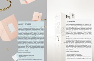 LUXURY OF LESS
Luxury of Less is a trend that represents a new gene-
ration of luxury goods that are less reliant on establi-
shed luxury brands names and ostentatious, flashy,
over-design. In this post-recession era, a new wave
of luxury branding is emerging, especially in Western
cultures. I call this the Luxury of Less. In this new era,
packaging design and luxury branding are being desi-
gned to whisper, rather than shout. The era where the
overall brand experience is valued almost as much as
the actual product itself. Often times, more. Although
the economic climate has changed for luxury brands,
there is still a strong need for their brands to express
quality, heritage, provenance, and luxury values.
Gone are the days of excess, over done, and unappro-
achable branding. This new wave is all about brands
that are exude class, rather than flash. Subtle cues in
the packaging are the most important aspect of the
brand. It is a return to a well-crafted and well-conside-
red notion of luxury.
TREND CHARACTERISTICS:
- Subtle, understated design cues
- Tactile textures
- Soft, understated color palettes
- Hand drawn icons, emblems, or graphic elements
ULTRA-PURE
Ultra-Pure is a trend where brands are looking to cre-
ate pure, stark, highly minimal stripped back brands,
packaging systems, and brand environments. This
trend is a reaction to growing consumer appreciation
and desire for minimally designed brands and pro-
ducts. Ultra-Pure takes brand minimalism a step far-
ther: It is the process or reducing a brand’s essence
into the purest, simplest abstract form. It is the oppo-
site of excess, it is the ultimate expression of brand
purity.
The brand is typically expressed through simple ab-
stract shapes, usually representing some aspect of
the product itself. It relies on an absence of branding:
there are usually no traditional logos. Rather, brands
following this trend typically use simple sans-serif
style typography for both the brand’s logo and the
packaging typography. Ultra-Pure is a bold brand sta-
tement, usually with monochromatic or dichromatic
color schemes.
TREND CHARACTERISTICS:
- Monochromatic or dichromatic
- Straight forward and stark design
- No traditional logos, generally a minimal word mark
- Abstract, geometric shapes, patterns, graphic elements
 