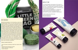 BIO BASED
Biobased packaging is not necessarily a new trend in
package design, rather, it is a next- generation techno-
logical evolution of sustainable packaging materials.
Consumers are demanding pure, honest, and environ-
mentally responsible products and packaging. There
has been a recent surge of new Bio-Tech substrate in-
novations inspired by nature, with the goal of reducing
our carbon footprint. Packaging designers themselves
have become much more aware, and hyper-vigilant
about the problem of packaging waste and its impact
on our planet, and how it will affect the next generation
of humanity. We are beginning to feel a real obligation
to push the boundaries of packaging substrates in or-
der to protect the future of our the planet. That’s no
easy task.Luckily, these new sustainable packaging
innovations are on the horizon, and designers, compa-
nies, and consumers are beginning to experiment with
these new innovative substrates.
TREND CHARACTERISTICS:
- New innovative substrates made from natural mate-
rials
- Inspired by the biology of nature
- Edible packaging substrates
- Carbon Neutral
ABOUT ME
I’m a brand designer specialized in the organic co-
smetic market. I help my clients to shape their brand
from zero. I collaborate with copywriter, illustrators,
web and app developers, printers... to convert in rea-
lity all the brand touch point.
In 2013 I’ve founded AGRONAUTI COSMETICS,
a vegan organic brand of beauty products.
Since 2014 I’m partner at BLANCO YOGA Studio.
I’d like to know more about you.
www.robertagheda.it
info@robertagheda.it
 