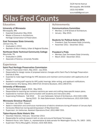 Silas Fred Counts
3124 Harriet Avenue
Minneapolis, MN 55408
(423) 502-8994
scounts89@gmail.com
Education:	
University of Minnesota
Minneapolis, MN
•	 Expected Graduation May 2016.
•	 Master of Science in Architecture,
Heritage Conservation & Preservation.
Experience:
Communications Committee
•	 Member, U of M School of Architecture.
•	 January - May 2015.
East Tennessee State University
Johnson City, TN
•	 Graduated in 2012.
•	 Bachelor of Arts in History, Urban & Regional Studies.
Northeast State Technical Community College
Blountville, TN
•	 Graduated in 2009.
•	 Associate of Science, University Parallel.
Saint Paul Heritage Preservation Commission
•	 Historic Preservation Intern, May 2015 - July 2016.
•	 Responsible for design review of proposed exterior changes within Saint Paul’s Heritage Preservation
Districts & Sites.
•	 Expected to make legal findings for HPC decisions and maintain communication with applicants at all
times.
•	 Assisted in writing staff reports for HPC public hearings, letter writing, and applicant notifications.
•	 Supervisor(s): Amy Spong, (651) 266-6714; Christine Boulware, (651) 266-6715.
University of Minnesota
•	 Teachng Assistant, August 2014 - May 2015.
•	 Responsible for teaching two recitation sections per week and crafting class-specific lesson plans.
•	 Expeected to maintain daily communication with students and instructors alike.
•	 Supervising Professors:	 Fall 2014	 Dr. Leon Satkowski, School of Architecture, (612) 624-1308.
				Spring 2015	 Dr. Kate Solomonson, School of Architecture, (612) 624-5565.
Tipton-Haynes State Historic Site
•	 Volunteer Historian, February - December 2013.
•	 Responsible for archival research both on site and around Northeast Tennessee.
•	 Research focus: John Tipton, Jr., representative & state senator for Washington County, TN, 1803 - 1831.
•	 Supervisor: Penny McLaughlin, Director, (423) 926-3631.
Minnesota Streetcar Museum
•	 Volunteer, July 2014 - Present.
•	 Assist in restoration and continuous maintenance of electric streetcars during off-season of January-April.
•	 Conductor/Motorman during operating season of May-December.
•	 Supervisor: Jim Vaitkunas, Assistant Operations Chief, (952) 688-7255.
Achievements:
Students for Political Action (SPA)
•	 President, East Tennessee State University,
•	 November 2011 - December 2012.
President’s Pride
•	 Member, East Tennessee State University.
•	 March 2010 - December 2012.
 