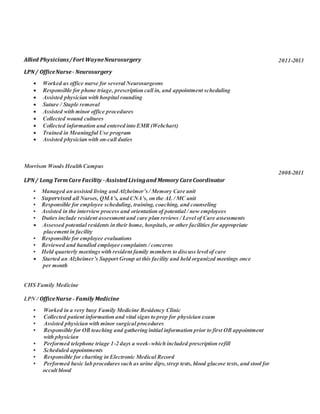 Allied Physicians/Fort WayneNeurosurgery
LPN/ OfficeNurse- Neurosurgery
 Worked as office nurse for several Neurosurgeons
 Responsible for phone triage, prescription call in, and appointment scheduling
 Assisted physician with hospital rounding
 Suture / Staple removal
 Assisted with minor office procedures
 Collected wound cultures
 Collected information and entered into EMR (Webchart)
 Trained in Meaningful Use program
 Assisted physician with on-call duties
Morrison Woods Health Campus
LPN/ Long TermCare Facility -Assisted Livingand Memory CareCoordinator
• Managed an assisted living and Alzheimer’s / Memory Care unit
• Supervised all Nurses, QMA’s, and CNA’s, on the AL / MC unit
• Responsible for employee scheduling, training, coaching, and counseling
• Assisted in the interview process and orientation of potential / new employees
• Duties include resident assessment and care plan reviews / Level of Care assessments
 Assessed potential residents in their home, hospitals, or other facilities for appropriate
placement in facility
• Responsible for employee evaluations
• Reviewed and handled employee complaints / concerns
• Held quarterly meetingswith resident family members to discuss level of care
 Started an Alzheimer’s Support Group at this facility and held organized meetings once
per month
CHS Family Medicine
LPN / OfficeNurse - Family Medicine
• Worked in a very busy Family Medicine Residency Clinic
• Collected patient information and vital signs to prep for physician exam
• Assisted physician with minor surgical procedures
• Responsible for OB teaching and gathering initial information prior to first OB appointment
with physician
• Performed telephone triage 1-2 days a week-which included prescription refill
• Scheduled appointments
• Responsible for charting in Electronic Medical Record
• Performed basic lab proceduressuch as urine dips,strep tests, blood glucose tests, and stool for
occult blood
2011-2013
2008-2011
2006-2008
 