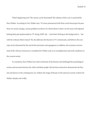 Rashidi 10
	 What’s happening now? The racism can be eliminated? The solution of this case is examined by
Kara Walker. According to Lott, Walker says: “it’s more pronounced with these racial stereotypes because
there are serious charges, serious problems involved. So I think about it when I see the most well-adjusted
looking black girl spokesmodel on TV doing AT&T ads -- And what’s lurking in the background is… but
with the ordinary black woman“ (8), she addresses the Racism in TV commercials, and believes this con-
cept can be eliminated by the end of discrimination and segregation; in addition, the economic environ-
ment of the African-Americans is considered by Walker such as an unemployment and work conditions in
the current society.
	 In conclusion, Kara Walker has tried to eliminate of the Racism and challenged the psychological
actions and reactions between the white and black people. She has been achieved to demonstrate the Rac-
ism and slavery in the contemporary era. Indeed, the image of Racism in the american society is shown by
Walker sharply and vividly.
	
 