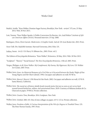 Works Cited
Budick, Ariella. “Kara Walker, Domino Sugar Factory, Brooklyn, New York - review”. FT.com, 25 May. 	 	
	 2014. Web. 30 Nov 2015.
Lott, Tommy. “Kara Walker Speaks: A Public Conversion On Racism, Art, And Politics”. Institute of Afri 	 	
	 can-American Affairs (IAAA). Personal interview. 25 Sep. 2000.
Rodrigues, Chris, Chris Garratt. Modernsim: A Graphic Guide. 2nd ed. US: Icon Books Ltd., 2013. Print.
Sweet Talk. Dir. Radcliffe Institute. Harvard University, 2014. Film. US.
Sollins, Susan. Art:21. US: Harry N Abbams Inc., 2003. Print. vol 2.
The Editors of Encyclopedia Britannica. “Kara Walker”, Britannica, 30 May. 2014. Web. 30 Nov 2015.
“Sculpture”. “Slavery”. “Social Science”. The New Encyclopedia Britannica. 15th ed. 2005. Print.
Vergne, Philippe, et all. Kara Walker: My Complement, My Enemy, My Oppressor, My Love. US: Walker 	 	
	 Art Center, 2007. Print.
Walker, kara. Gone: An Historical Romance of a Civil War as it Occurred between the Dusky Thighs of One 	 	
	 Young Negress and Her Heart [detail]. 1994. Cut paper and adhesive on wall, 92*48 in.
Walker, kara. Slavery!, Slavery!, 25th Bienal de São Paulo. 2002. Cut paper and adhesive on wall, 12*85 ft. 	 	
	 Santa Monica, California.
Walker, kara. The moral arc of history ideally bends towards justice but just as soon as not curves back 	 	
	 around toward barbarism, sadism, and unrestrained chaos. 2010. Courtesy of Sikkema Jenkins & Co.
	 Charcoal on paper, 70*80 in. Private collection.
Walker, kara. Creative Time, Brooklyn. 2014. Sculpture. New York
Walker, kara. Untitled. 2001–05. One of nine collages on paper, 16*11 1/2 in. Private collection.
Walker, kara. Freedom a Fable: A Curious Interpretation of the Wit of a Negress in Troubled Times. US: 	 	
	 The Peter Norton Family, 1997. Print.
Rashidi 11
 