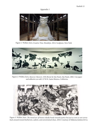 Rashidi 12
Appendix 1
Figure 1: Walker, kara, Creative Time. Brooklyn. 2014. Sculpture. New York
Figure 2: Walker, kara, Slavery!, Slavery!, 25th Bienal de São Paulo, São Paulo. 2002. Cut paper
and adhesive on wall, 12*85 ft. Santa Monica, California.
Figure 3: Walker, kara. The moral arc of history ideally bends towards justice but just as soon as not curves
back around toward barbarism, sadism, and unrestrained chaos. 2010. Courtesy of Sikkema Jenkins & Co.
 