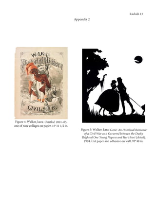 Rashidi 13
Appendix 2
Figure 4: Walker, kara. Untitled. 2001–05.
one of nine collages on paper, 16*11 1/2 in.
Figure 5: Walker, kara. Gone: An Historical Romance
of a Civil War as it Occurred between the Dusky
Thighs of One Young Negress and Her Heart [detail].
1994. Cut paper and adhesive on wall, 92*48 in.
 