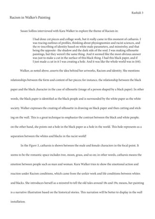 Rashidi 3
Racism in Walker’s Painting
	 Walker, as noted above, asserts the idea behind her artworks, Racism and identity. She mentions
relationships between the form and content of her pieces; for instance, the relationship between the black
paper and the black character in the case of silhouette (image of a person shaped by a black paper). In other
words, the black paper is identified as the black people and is surrounded by the white paper as the white
society. Walker expresses the creating of silhouette in drawing on black paper and then cutting and stick-
ing on the wall. This is a great technique to emphasize the contrast between the black and white people;
on the other hand, she points out a hole in the black paper as a hole in the world. This hole represents as a
separation between the whites and blacks in the racist world!
	 In the Figure 5, catharsis is shown between the male and female characters in the focal point. It
seems to be the romantic space includes tree, moon, grass, and so on; in other words, catharsis means the
emotion between people such as man and woman. Kara Walker tries to show the emotional action and
reaction under Racism conditions, which came from the unfair work and life conditions between whites
and blacks. She introduces herself as a minstrel to tell the old tales around 18s and 19s; means, her painting
is a narrative illustration based on the historical stories. This narration will be better to display in the wall
installation.	
I had done cut pieces and collage work, but it really came in this moment of catharsis. I
was tracing outlines of profiles, thinking about physiognomies and racist sciences, and
the re-inscribing of identity based on white male parameters, and minstrelsy, and that
being the opposite- the shadow and the dark side of the soul. I was making silhouette
paintings, but they weren’t the same thing. And it seemed like the most obvious answer
was just to make a cut in the surface of this black thing. I had this black paper, and if
I just made a cut in it I was creating a hole. And it was like the whole world was in (64).
Susan Sollins interviewed with Kara Walker to explore the theme of Racism in:
 
